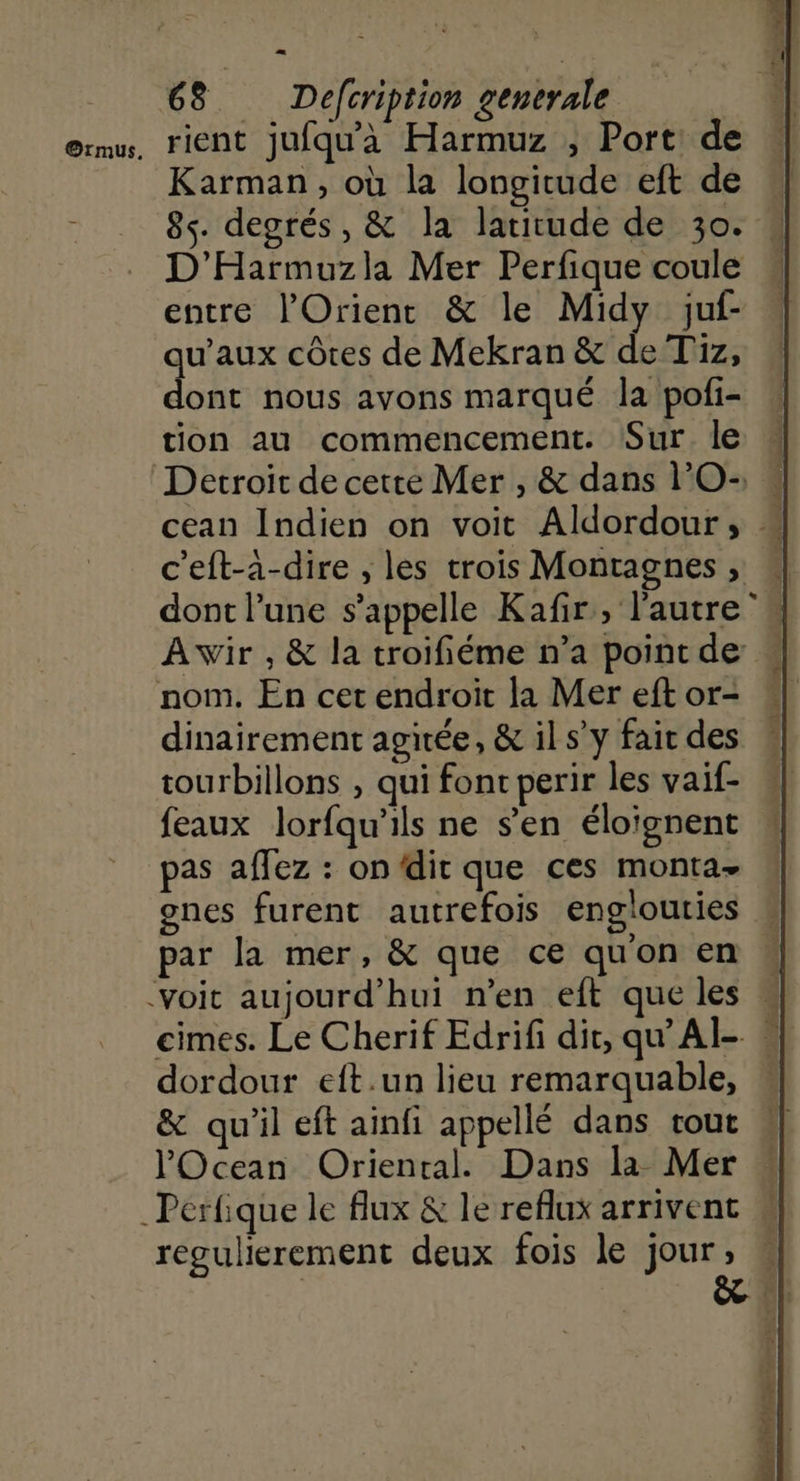 Karman, où la longitude eft de 8s. degrés, & la latitude de 30. D'Harmuzla Mer Perfique coule entre l'Orient & le Midy juf- qu'aux côtes de Mekran & de T1z, dont nous ayons marqué la pofi- tion au commencement. Sur. le c'eft-à-dire , les trois Montagnes ;, A wir , & la troifiéme n’a point de dinairement agitée, & il s’y fair des tourbillons , qui fonc perir les vaif- feaux lorfqu'ils ne s'en éloïgnent pas affez : on dit que ces monta- ones furent autrefois englouties par la mer, & que ce qu'on en dordour eft.un lieu remarquable, & qu'il eft ainfi appellé dans tout l'Ocean Oriental. Dans la Mer regulierement deux fois le jour, sm A EL he ns é 1 à \ | € 2 Led 4 ré ‘# pi. |