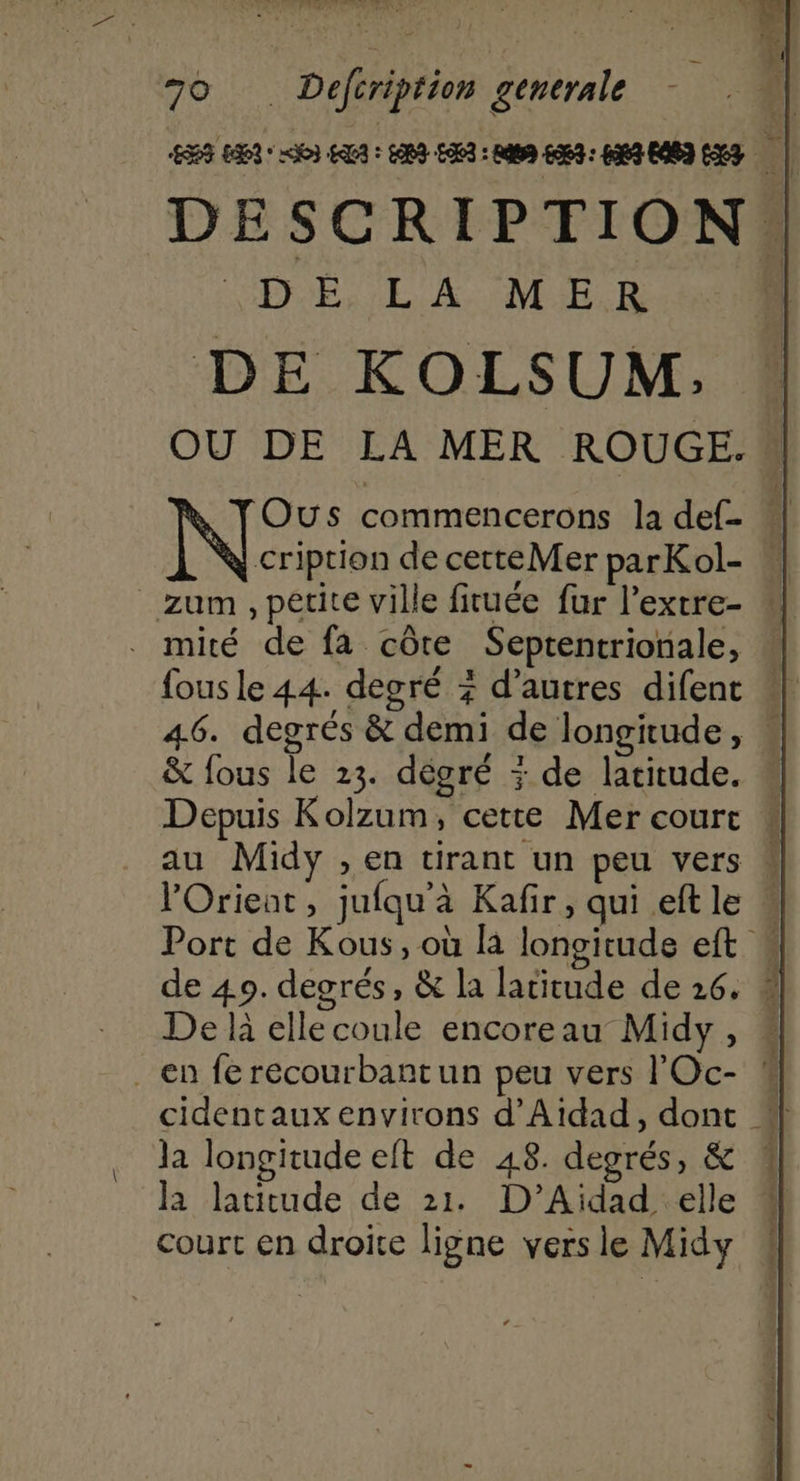 5 Fo Deféription generale ; | | BE 13: = EU: HI EE : Ets 6063 : 49 EA83 13 È | DESCRIPTION. VDÉ, LA MER. 410 DE KOLSUM, OU DE LA MER ROUGE. OÙs commencerons la def- “| cription de cetteMer parKol- | fous le 44. degré + d’autres difent “| 46. degrés &amp; demi de longitude, &amp; fous le 23. dégré : de latitude. # Depuis Kolzum, cette Mer court au Midy , en tirant un peu vers lOrieant, jufqu'à Kafir, qui eftle « Port de Kous, où là longitude eft de 40. degrés, &amp; la latitude de 26. # De là elle coule encoreau Midy, cidentaux environs d'Aidad, dont #| la longitude eft de 48. degrés, &amp; 1 la latitude de 21. D’Aidad elle * court en droite ligne versie Midy 4