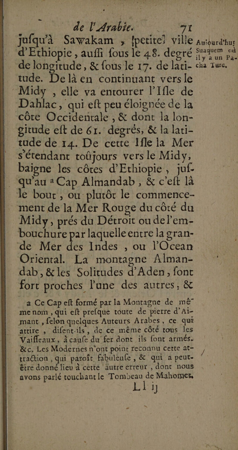 de l'Arabie 1 w ? s* Ci . à jufqu'à Sawakam , petite? ville d’Ethiopie , auffi fous le 48. degré de longitude , & fous le 17. de lati- tude. De là en continuant versle ‘Midy , elle va entourer l’Ifle de Dahlac, qui eft peu éloignée de la A . côte Occidentale , & dont la lon- girude eft de 6r. degrés, & la lati- tude de 14. De cette Ifle la Mer nr | ne . s étendant toûjours vers le Midy, baigne les côtes d’Ethiopie , juf- qu'au 2 Cap Almandab , & c'eft là le bouc, ou plutôt le commence- ment de la Mer Rouge du côté du Midy, prés du Décroit ou delem- bouchure par laquelle entre la gran- de Mer des Indes , ou l’'Ocean Oriental. La montagne Alman- dab,&les Solitudes d’Aden, font fort proches l'une des autres, & a Ce Cap eft formé par la Montagne de mê” me nom , qui eft prefque toute de pierre d’Aï- mant , felon quelques Auteurs Arabes, ce qui attire , difentils, de ce même côté tous Îles Vaifleaux, à caufe du fer dont ils font armés. . &c. Les Modernes n'ont point reconnu certe at- traction , qui paroît fabuleule , & qui a peut- être donné lieu à cette autre erreur , dont nous avons parlé touchautle Tombeau de Mahormes, Lli Auïourd’hur Suaquem où ily a un Pa- cha Turc,