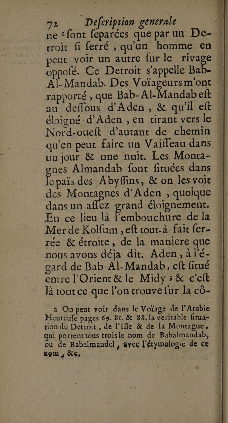 ne 2 font feparées que parun De- | troic fi ferré , qu'un homme en | peut voir un autre fur le rivage : oppofé. Ce Detroit s'appelle Bab- Al-Mandab. Des Voïageursm'ont rapporté , que Bab-Al-Mandab eft au deffous d'Aden, & qu'il eft … éloigné d’Aden , en tirant vers le # Nord-oueft d'autant de chemin ” qu’en peut faire un V aifleau dans uu jour & une nuit. Les Monta- ones Almandab font firuées dans Îepaïs des Abyflins, & on les voit des Monrgnss d'Aden , quoique dans un aflez grand éloignement. » En ce lieu là l'embouchure de la Mer de Kolfum , eft tout-à fair fer- rée & étroite, de la maniere que nous avons déja dit. Aden, à l'é- gard de Bab-Al- Mandab, eft fitué entre | Orient& le Midy 5 & c’elt là tout ce que l’on trouve {ur la cô- a On peut voir dans le Voïage de l’Arabie Heureufe pages 69. 81. & 88.la veritable fitua- tion du Detroit , de l’Ifle & de la Montagne, qui portent tous troisle nom de Babalmandab, ou de Babelmandel , avec l'étymologie de ce nom , KG, | |