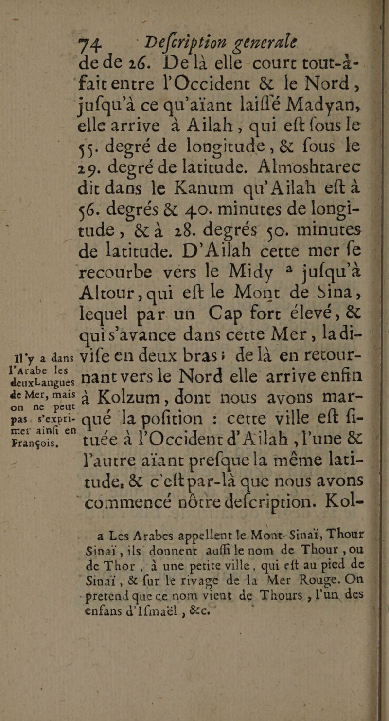+ 74 Defeription generale fairentre l'Occident &amp; le Nord, jufqu’à ce qu’aïant laiflé Madyan, elle arrive à Aïlah, qui eft fous le 55. degré de longitude, &amp; fous le 219. degré de latitude. Almoshtarec « dit dans le Kanum qu’Ailah eftà 56. degrés &amp; 40. minutes de longi- w tude, &amp;à 28. degrés so. minutes de latitude. D’Aïlah cette merfe « recourbe vérs le Midy + jufqu'à « Altour,qui eft le Mont de Sina, lequel par un Cap fort élevé, &amp; | quis’avance dans cette Mer, ladi- w: n'y a dans Vife en deux bras: de à en retour- ® NE nant vers le Nord elle arrive enfin « de Mer, mais À Kolzum, dont nous avons mar- « pas. Pexpre que la pofition : cette ville eft fi- François, tuée à l'Occident d’Ailah , l’une &amp; &amp; | l'autre aïant prefque la même lati- rude, &amp; c'eftpar-là que nous avons ‘commencé nôtre ne Kol- : a Les Arabes appellent le Mont- Sinaï, Thour Sinaï , ils donnent aufli le nom de Thout , ou Sinaï, &amp; fur le rivage de la Mer Rouge. On « enfans d'Ifmaël , &amp;c.”