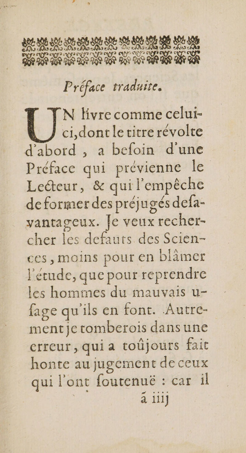enr 908 288 288 DS US AN ON DS DS EUR RES AN EUR P réface traduite. N Hvre comme celui- ci,dont le titre révolte d'abord , a bcloin d'une Préface qui prévienne le Lecteur, &amp; qui l'empêche de former des préjugés defa- vantageux. Je veux recher- cher les defauts des Scien- ces, moins pour en blämer l'étude, que pour reprendre les hommes du mauvais u- fage qu'ils en font. Autre- ment je tomberois dansune erreur, qui a toüjours fait honte au jugement de ceux qui l'ont foutenué : car il à ii]