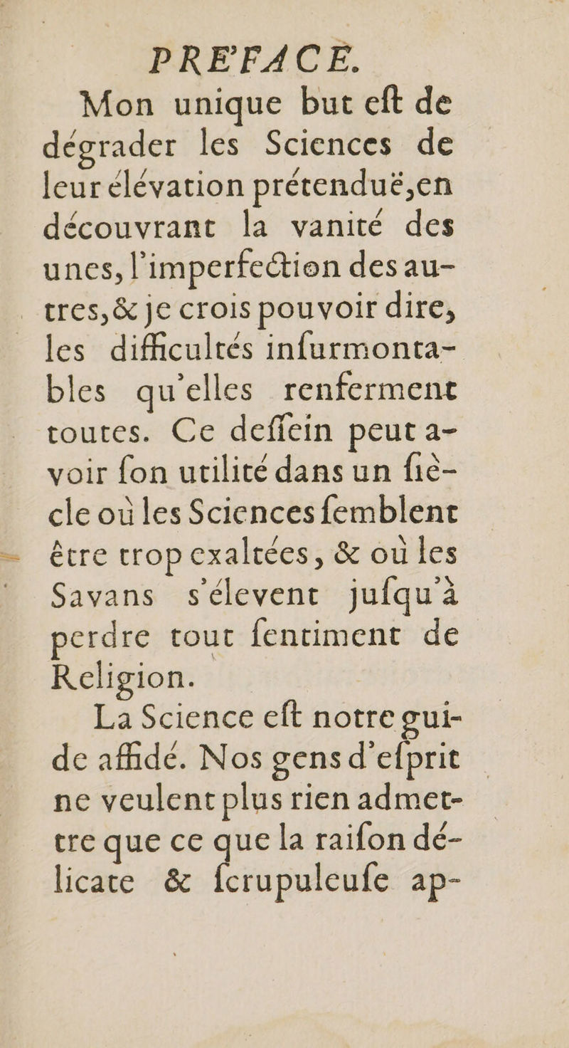 Mon unique but eft de dégrader les Sciences de leur élévation prétenduë,en découvrant la vanité des unes, l'imperfection des au- _tres,& je crois pouvoir dire, les difficultés infurmonta- bles qu'elles renferment toutes. Ce deffein peut a- voir fon utilité dans un fie- cle où les Sciences femblent être trop exaltées, & ou les Savans s'élevent jufqu'à perdre tout fentiment de Religion. La Science eft notre gui- de afidé. Nos gens d’efprit ne veulent plus rien admet- tre que ce que la raifon dé- licate & fcrupuleufe ap-