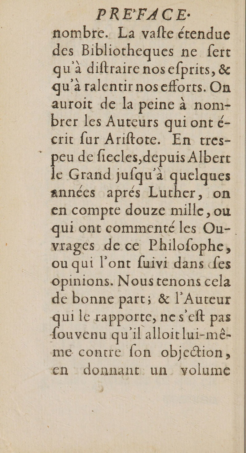 nombre. La vafte étendue des Bibliotheques ne fert qu'à diftraire nosefprits, & qu a ralentirnosefforts. On auroit de la peine à nom- brer les Auteurs qui ont é- crit {ur Ariftote. En tres- peu de fiecles,depuis Albert le Grand jufqu'à quelques années aprés Luther, on en compte douze mille ,ou qui ont commenté les Ou-. virages de ce Philofophe, ou qui l'ont fuivi dans «fes opinions. Noustenons cela de bonne part; & l’Auteur qui | rapporte, nes'eit pas fouvenu qu'il alloit lui-mé- me contre fon objection, en donnant un. volume