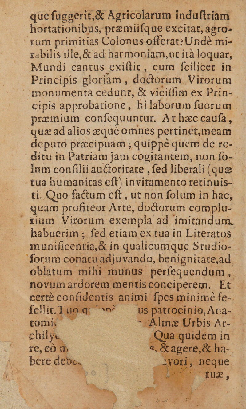 * tais Mundi cantus pei cum fcilicet in . Principis gloriam , doctorum Virorum monumenta cedunt, &amp; viciffim ex Prin- cipis approbatione, hilaborum fuorum przmium confequuntur. At hac caufa, qu: ad alios eque omnes pertinet,meam deputo praecipuam ; quippe quem de re- . ' ditu in Patriam jam cogitantem, non fo-- Inm confilii auctoritate , fed liberali (quz tua humanitas eft) invitamento retinuis- ti. Quo factum eft , ut non folum in hac, quam profiteor Arte, dodorum complu- habuérim ; fed etiam ex tua in Literatos. munificentia, &amp; in qualicumque Studio- forum conatu adjuvando, benignitate,aad oblatum mihi munus perfequendum, — novum ardorem. mentisconciperem. Et | entis ani Wi AA fe-.