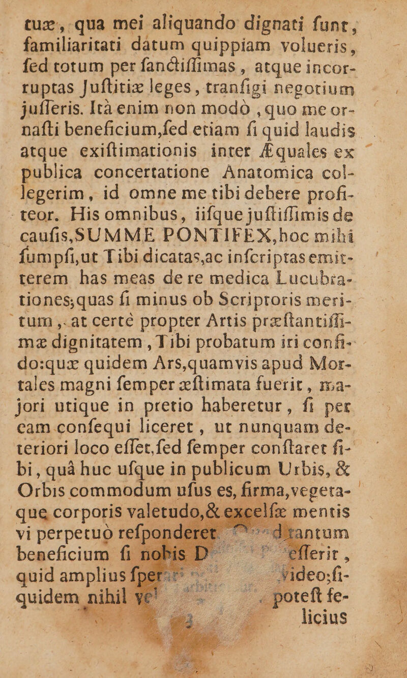 familiaritati dátum quippiam volueris, ruptas Juftitiz leges, tranfigi negotium jutleris. Ità enim non modó , quo me or- atque exiftimationis inter /£quales ex publica concertatione Anatomica col- legerim, id omne me tibi debere profi- .teor. His omnibus, iifque juftiffimis de caufis SUMME PONTIFEX,bhoc mihi fumpfi,ut Tibi dicatas,ac infcriptasemit- terem has meas dere medica Lucubia- tum ,. at certé propter Artis prz ftantiffi- do:quz quidem Ars,quamvis apud Mor- tales magni femper zeftimata fuerit , roa- jori utique in pretio haberetur, fi per bi, quà huc ufque in publicum Urbis, &amp; Orbis commodum ufus es que corporis valetud j mentis vi perpetuo refpor d'tantum beneficium fi lerit, quid amplius; -Jideo;fi- quidem ihi foret fe- EG [ —licius