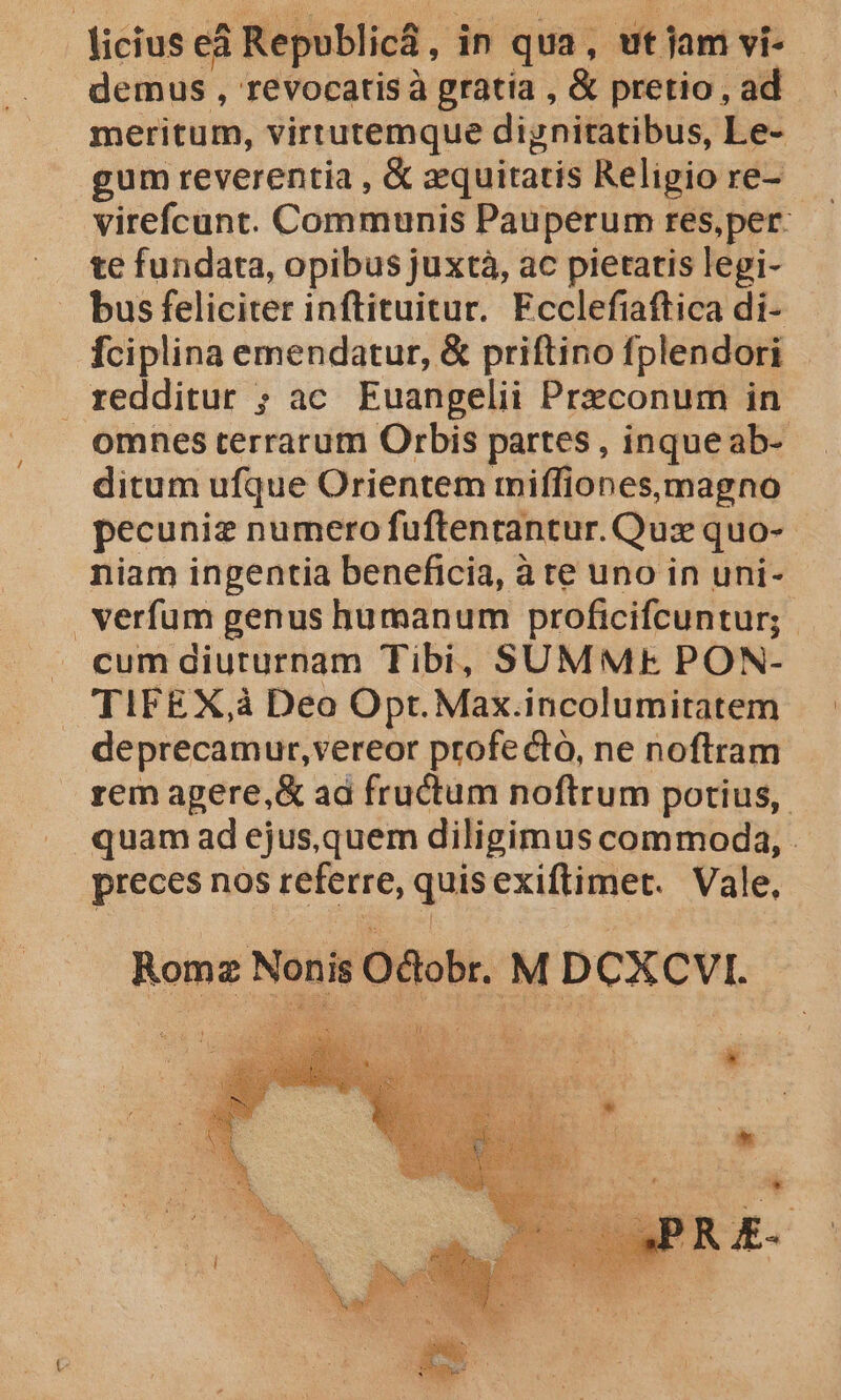 licius eà Republica, in qua, ut jam vi- demus , revocarisà gratia , &amp; pretio , ad meritum, virtutemque dignitatibus, Le- gum reverentia , &amp; equitatis Religio re- virefcunt. Communis Pauperum res,per: te fundata, opibus juxtà, ac pietatis legi- bus feliciter inftituitur. Ecclefiaftica di- fciplina emendatur, &amp; priftino fplendori redditur ; ac. Euangelii Prxconum in omnes terrarum Orbis partes , inqueab- ditum ufque Orientem miffiones, magno pecunie numero fuftentantur. Quz quo-- niam ingentia beneficia, à te uno in uni- verfum genus humanum proficifcuntur; cum diuturnam Tibi, SUMME PON- TIFEX,à Deo Opt. Max.incolumitatem deprecamur,vereor profecto, ne noftram rem agere,&amp; ad fructum noftrum potius, quam ad ejus,quem diligimus commoda, preces nos referre, quisexiftimet. Vale, Roma Nonis O&amp;obr. M DCXCVI. JA