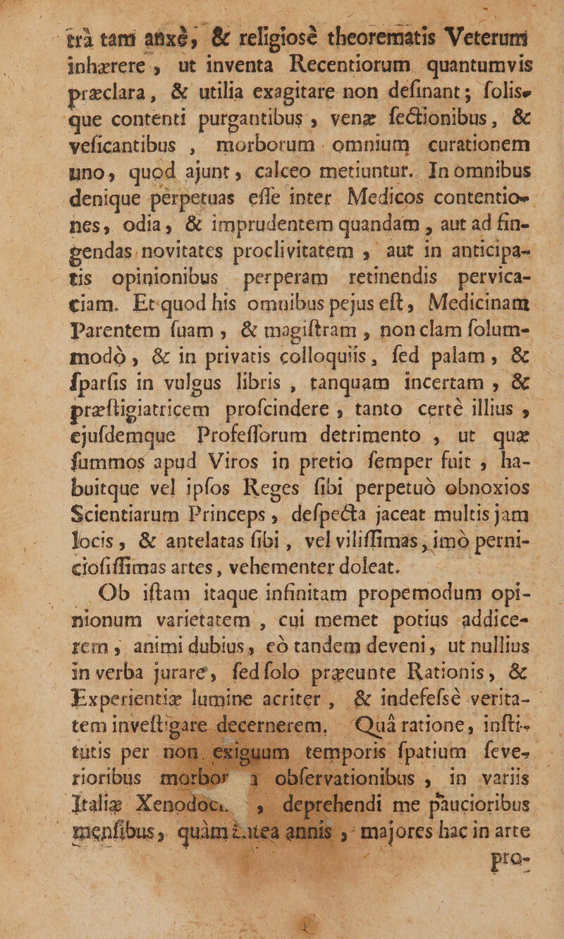 DW, dritam amxd, &amp; seligiosi theoremiatis. asses! inhzrere. » ut inventa Recentiorum quantumvis praclara,. &amp; utilia exagitare non definant ; folise 'que contenti purgantibus. , venz fc&amp;ionibus &amp; vefi cantibus , morborum . omnium | curationem uno; quod ajunt ; calceo metiuntur. In omnibus denique dir efle inter Medicos contentio». nes, odia, &amp; imprudentem quandam , aut ad fin- gendas novitates proclivitatem 4' aut in anticipa- tis opinionibus perperam retnendis pervica- ciam. Erquod his omuibus pejus eft, Medicinam Parentem fuam , &amp; magiftram , non clam folum- modó , &amp; in privaus colloquiis , fed palam , &amp; fpar(s 1 in vulgus libris , tanquam - incertam , X oreftigiatricem profcindere , tanto. certe illius » cjuídemque Profefforum detrimento , ut qua. fummos apud Viros in pretio femper fuit ; ha- buitque vel ipfos Reges fibi perpetuo obnoxios Scientiarum Princeps , defpecta jaceat multis jam locis, &amp; antelatas fibi , vel viliffimas , imó perni- ciofiffimas artes , vehementer doleat. .Qb iftam itaque infinitam propemodum opi- nionum varietatem , cui memet potius addice- rcm animi dubius, eó tandem deveni, ut nullius in verba j jurare, fed folo pra'eunte Rationis, &amp; Mies 4 lamine acriter , &amp; 1adefefsé verita- - tem invell: em. Quii ratione, 1nfti- tütis per ; temporis. fpatium Ícve- rioribus ervationibus , in variis dlig: Xe i ndi me piucioribus quàm à. mojores hac in arte : po