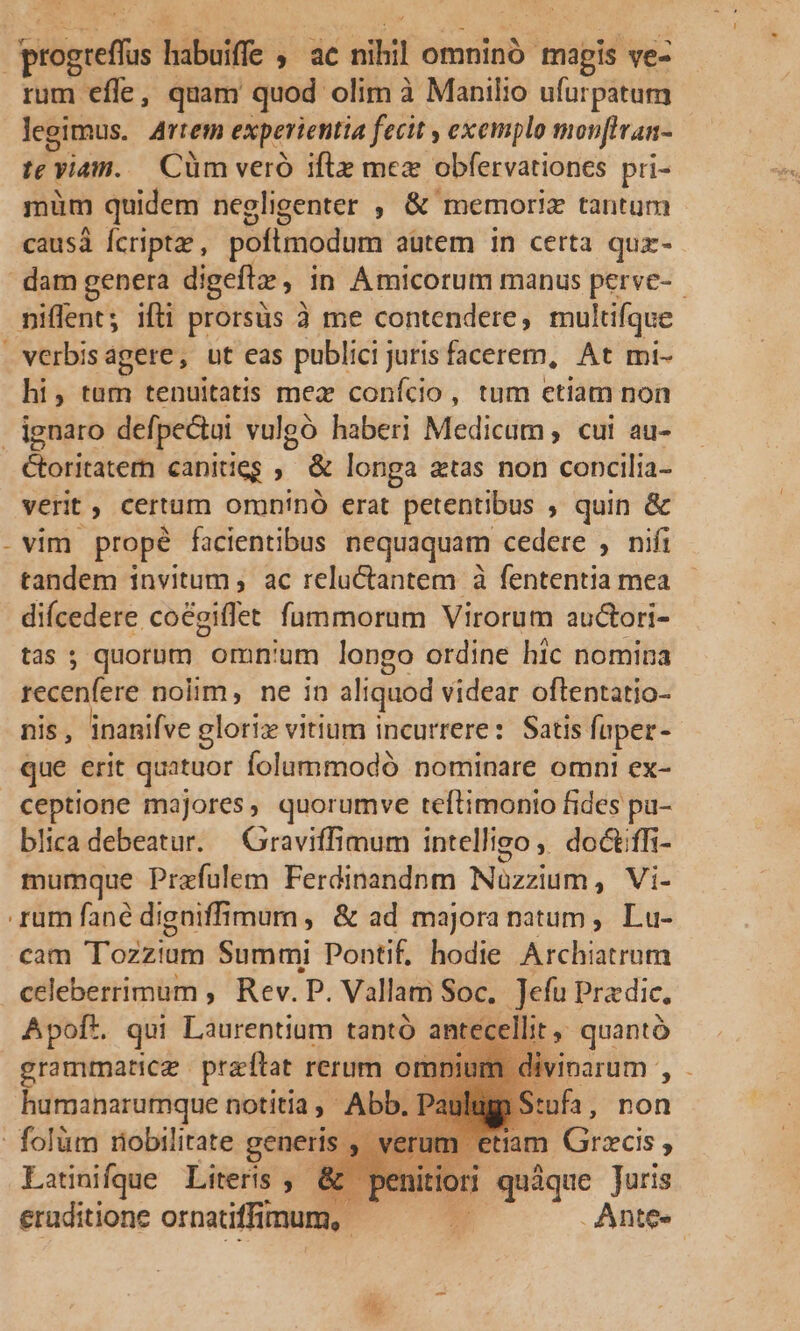 siliquis bibo $^ uc nihil omninó mapis ve- rum efle, quam quod olim à Manilio ufurpatum legimus. Artem experientia fecit y exemplo movftran- if viam. Cüm veró iftz mez obfervationes pri- müm quidem negligenter , &amp; memoriz tantum causà Ícriptae, poflmodum autem in certa qux- dam genera digeft , in Amicorum manus perve- niffent; ifüi prorsus à me contendere, multifque verbisagere, ut eas publici juris facerem, At mi- hi, tam tenuitatis mex conício, tum etiam non , ignaro defpectui vulgó haberi Medicum, cui au- Ctoritatem canities , &amp; longa atas non concilia- verit , certum oruninó erat petentibus » quin &amp; - vim propé facientibus nequaquam cedere , nifi tandem invitum , ac reluctantem à fententia mea diícedere. coegiflet fummorum Virorum auctori- tas ; quorum. omn'um longo ordine hic nomina icapcilene nolim, ne in aliquod videar oftentatio- nis, inanifve gloriz vitium incurrere: Satis faper- que erit quatuor folummodó nominare omnt ex- ceptione majores, quorumve teftimonio fides pa- blica debeatur. — Graviffimum intelligo, doctiffi- mumque Przfulem Ferdinandnm Nuzéiil, Vs rum fané digniffimurn , &amp; ad majora natum , Lu- cam Toit Summi Pontif, hodie Archiatrum celeberrimum , Rev. P. Vallam Soc. ]efu Pradie, A poft. qui Laurentium tantó ant lit y quantó grammatice praftat rerum o npium c humanarumque notitia, Abb. Pa - folum riobilirate generis u Latinifque Literis ,- eruditione ornatiffimum, | | tiam Grzcis, quàque Juris .Ante-