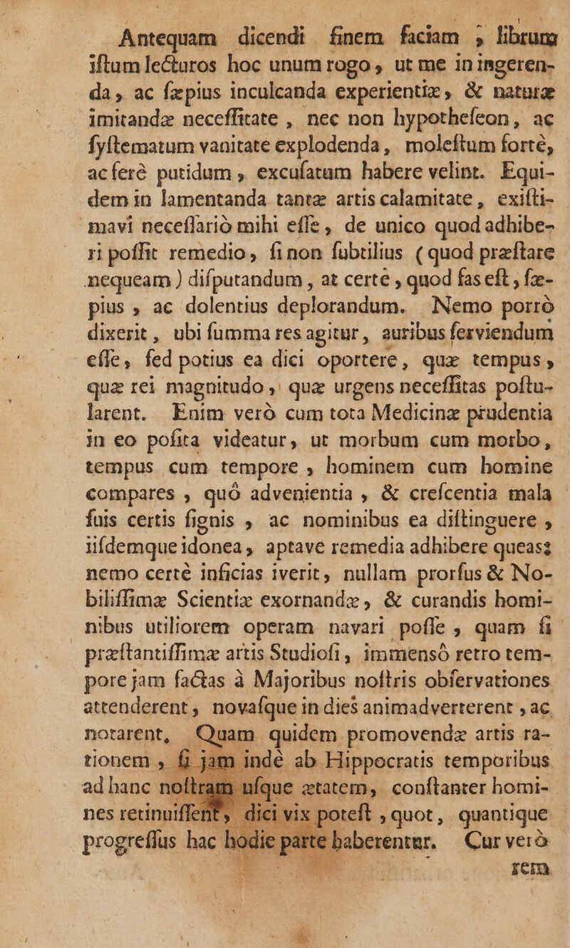 pase dicendi finem fciam ; : librum iftum le&amp;aros hoc unum rogo, ut me ininmgeren- da , ac fzpius inculcanda experientiz, &amp; natura imitandz neceffitate , nec non hypothefeon, ac fyftematum vanitate explodenda, | moleftum forté, acferé putidum ; excufatam habere velint. Equi- dem in lamentanda tanta artis calamitate , exifti- qnavi neceflario mihi effe, de unico quod adhibe- ri poffit remedio, finon fubtilius ( quod praftare nequeam ) difputandum, at certe , quod fas eft , fz- pius ; ac dolentius deplorandum. Nemo porró dixerit, ubi fumma res agitur , auribus fezviendum eíle, fed potius ea dici oportere, qux tempus; qua rei magnitudo ,' quz urgens neceffitas poftu- larent. Enim veró cum tota Medicinz prudentia in eo pofita videatur, ut morbum cum morbo, tempus cum tempore ; hominem cum bomine compares , quó advenientia , &amp; creícentia mala fuis certis fignis , ac nominibus ea diftinguere , iiífdemque idonea, aptave remedia adhibere queas nemo certe inficias iverit, nullam prorfus &amp; No- biliffimz Scientiz exornande, &amp; curandis homi- nibus utiliorem operam navari .pofíe ; quam fi. praftantiffima artis Studiofi , immensó retro tem- pore jam factas à Majoribus noflris obfervationes attenderent, novafque in dies animadverterent , ac notarent, m quidem. promovendz artis ra- tionem € ab Hippocratis temporibus ad ek n ue etatem. conftanter homi- | nes retinu vix poteft , quot, quantique parte baberentar. — Cur vero CONUM rem
