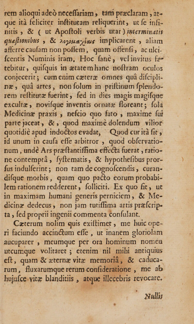 y: d í rem n alioqui adeà neceffariam , tám praeclaram , at- que ità feliciter inftitutam reliquerint, ut fe infi- niis ; &amp; ( ut Apoftoli verbis utar ) interminatis quefttonibus ,. &amp; 2oypuayiaug implicarent , aliam afferre caufam non poflem, quam oflfenfi, ac ulci- fcentis Numinis iram, Hoc fané, velinvitus faz» tebitur , quifquis i in etatemhanc nofílram oculos conjecerit; cam enim czterz. omnes quà difcipli- n&amp;; quà artes, nonfolum in priftinam fplendo- rem reflitut ferint; fed in dies magis magifque excultz , novifque inventis ornatz floreant; fola Medicine praxis , nefcio quo fato , maxime fui parte jaceat , &amp; , quod maxime dolendum viltor quotidie apud indoctos evadat, ' Quod cur ità fit , id unum 1n caufa efle gne. : quod obfervatio- - num , undé Ars preftanciffi ma effecta fuerat , ratio- ne contemptá , fyftemats, &amp; hypothefibus pror- fus indulferint; non tam de cognofcendis , curan- difque morbis, quam quo pacto eorum probabi- lem rationem redderent , folliciti. Ex quo fit, ut in maximam humani generis perniciem, &amp; Me- dicinz dedecus, non Jam tutiffima artis przfcrip- ta ; fed proprii ingenii commenta confulant. Caterum nolim quis exiftimet ; me huic ope- ri faciundo accinctum effe , ut inanem gloriolam aucuparer ; meumque per ora M TP nomen utcumque volitaret ; etenim nil mihi antiquius eft, quam &amp; zternz vitz memori, &amp; caduca- rum, fluxarumque reram confide ratione , me ab hujafce. vite blanditiis , an illecebris revocare, Nullis