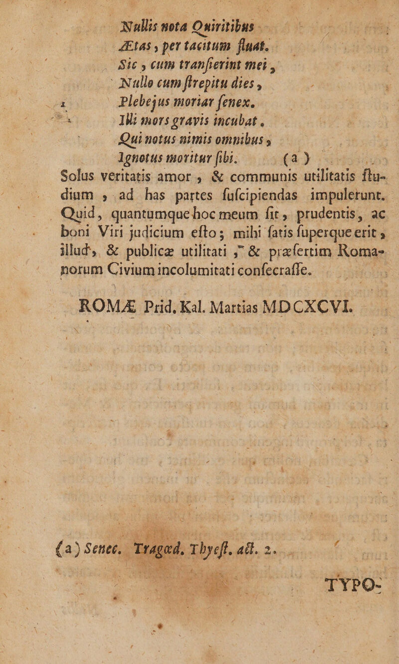 Nullis nota Oniritibus 4Et45 , per tacitum. fluat. . Bie y cum tranfierint mei , Null cum fivepitu dies , LE* | Plebejus moriar fenex. RA IM: sors gravis incubat , | Qui notus nimis omnibus lgnotus moritur fibi. (4) x Solus veritatis amor . &amp; communis utilitatis flu-. dium , ad has partes fuícipiendas impuletunt. . Quid, quantumque hoc meum fit, prudentis, ac boni Viri judicium efto; mihi fatis fuperque erit illud, &amp; publicae utilitati ; &amp; preferum Romas norum Civium incolumitati confecraffe. | ROM Prid. Kil. Martias MDCXCVI. N £ (a) 5 enet, T ] TYPO-