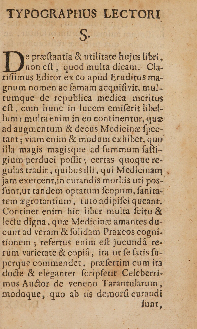 TYPOGRAPHUS LECTORI | ) y'ü i S. IX preftantia &amp; utilitate hujus libri, non eft, quod multa dicam. Cla- riffimus Editor ex eo apud Eruditos ma- gnum nomen ac famam acquifivit, mul- rumque de republica medica meritus. eft, cum hunc in lucem emiferit libel- lum; multaenim in eo continentur, que ad augmentum &amp; decus Medicinz fpec- tant; viam enim &amp; modum exhibet, quo illa magis magisque ad fummum fafti- gium perduci poffit; certas quoque re- gulas tradit , quibusilli, qui Medicinam , jam exercentin curandis morbis uti pos- funt,ut tandem optatum fcopumi, fanita- tem zgrotantium, tutoadipiíci queant. Continet enim hic liber multa fcitu &amp; lectu digna, qux Medicinzx amantes du- cuntad veram &amp; folidam Praxeos cogni- tionem ; refertus enim eft jucundá re- rum varietate &amp; copiá, ita ut fe fatis fu-- perque commendet, praefertim cum ita docte &amp; eleganter fcripferit Celeberri- mus Auctor de veneno Tarantularum, modoque,.quo ab iis demorfi curandi funt, - i