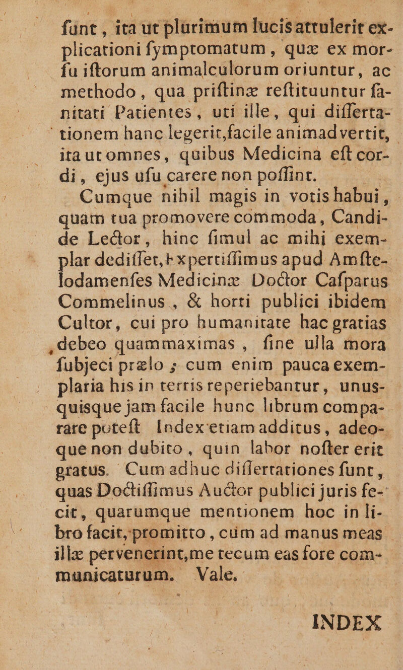 funt , ita ut plurimum lucisattulerit ex- plicationi fumptomatum , qux ex mor- fu iftorum animalculorum oriuntur, ac. methodo, qua priftinz reftituuntur fa- nitati Patientes, uti ille, qui differta- ' tionem hanc legerit, facile animadvertit, | itautomnes, quibus Medicina eft cor- di, ejus ufu carere non poffint. im Cumque nihil magis in votis habui, - quàm tua promovere commoda, Candi- de Lector, hinc fimul ac mihi exem- plar deditfet, F xpertiffimus apud Amfte- lodamenfes Medicinz Doctor Cafparus Commelinus , &amp; horti publici ibidem | Cultor, cui pro humanirate hac gratias ,debeo quammaximas , fine ulla mora fubjeci przlo ; cum enim pauca exem- plaria his in terris reperiebantur, unus- quisque jam facile hunc librum compa-.- rare poteft. Index etiam additus, adeo- que non dubito, quin labor nofter erit gratus. Cum adhuc diflertationes funt, quas Doctiffimus Auctor publici juris fe- cit, quarumque mentionem hoc in li-- bro facit, promitto , cim ad manus meas illz pervenerint,me recum easfore com- A municaturum. Vale. Ld | INDEX
