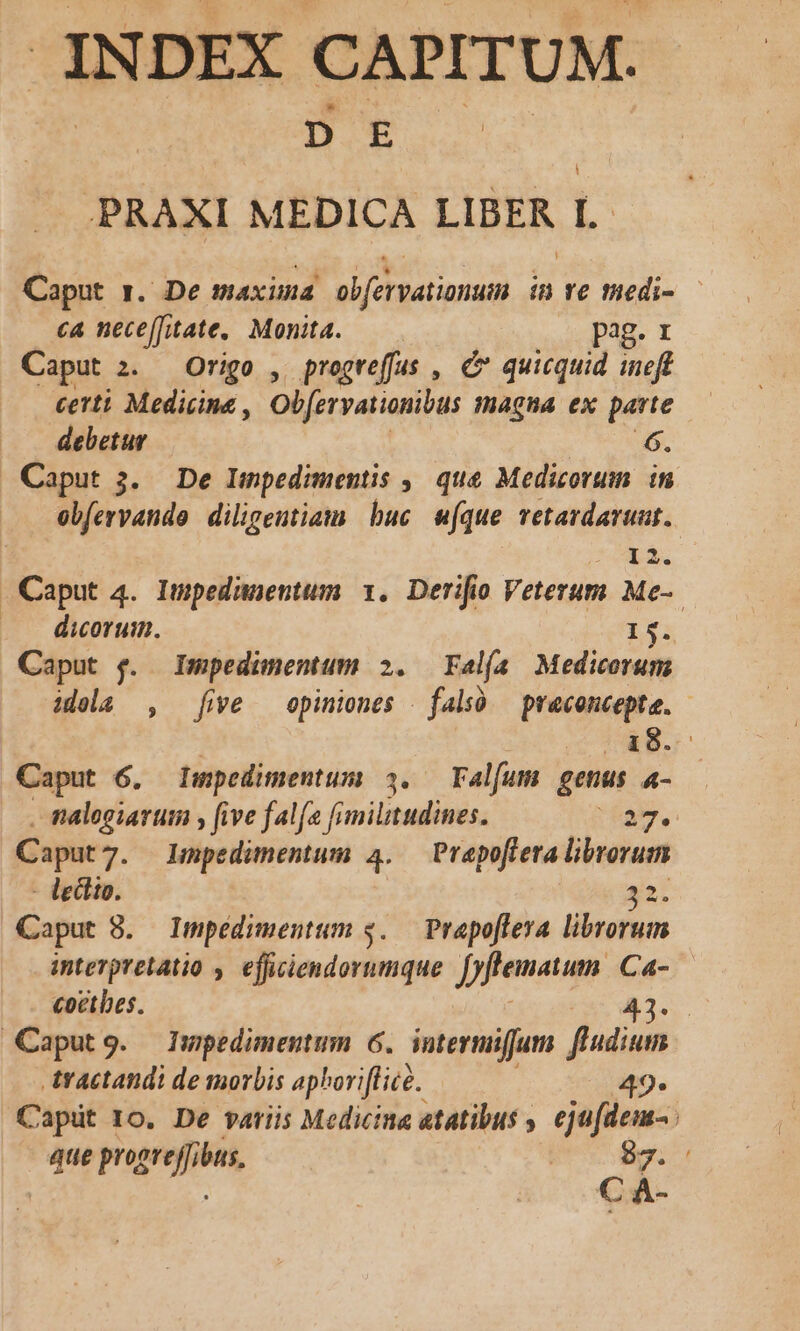 JNDEX CAPITUM. D E .PRAXI MEDICA LIBER l.. Caput ». De maxima ob[ervationum in ve medi- - ca nece[fitate,. Monta. pag. 1 Caput 2. Origo , progreffas , C quicquid ineft certi Medicine , Obfervationibus Wagha ex parte debetur 6. Caput 3. De Lwmpedimentis ,, que Medicorum. in ebfervando diligentiam buc ufque retardavuat. Caput 4. Impedunentum 1. Derifio Veterum Me- ..— diorum. 15. Caput &amp;. Impedünentum 2. Fal(a Medicorum idela , five opiniones | falsó praconcepte. - 18. Caput 6. Lmpedimentum 34. — Falfum genus 4- . talogiarum , five falfa fimilitudines. iam, Caput7. lLmpedimentum 4. — Prapofiera librorum - ledlio. 32. Caput 8. Impédimentum $..— Prapoflera. librorum interpretatio , efficiendorumque Jfenaum. Ca- coetbes. 43. Caputg. Impedimentum 6. intermiifjum din tractandi de morbis aphoriflice. 49* Capüt 10. De variis Medicina atatibus , ejufdens- que propreffibus. S 4 | | kc e