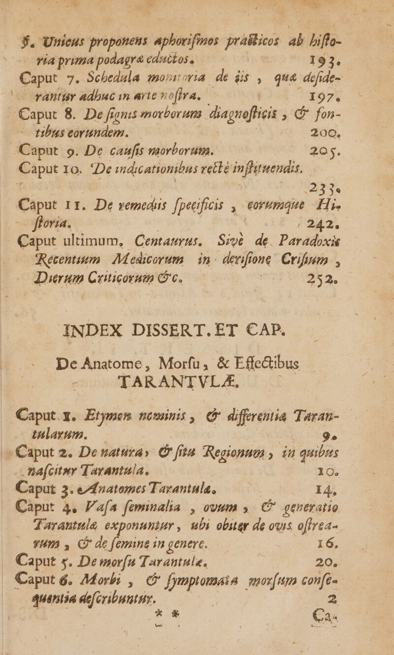 1 — A E E ue Mea — aie s. Unicus proponens apii jriilicas i bifho- Téaprimapodagr&amp;cducéos. — 0 193. Caput 7. Schedala movroria de dis , qua defide- vantiy adbuc yn arte vo(fra, I97. Caput 8. De fij jonis morborum diagrffici ; € fon- tibus eorundem. 200. Caput. p. De caufis morborum. 205. 4Paput 10. De idieationibas rette 4 pita | (023355 Caput 11. De vemtdiis fpeeificis ormque Hi. flora. / 242. Caput ultimum, Centaurus, Sivé. de. Paradoxi JDierum Cricorum Gc. | t NI INDEX DISSERT.ET CAP. De Anatome, Morfu, &amp; Effe&amp;tibus TARANTVLA, Caput. x. Etymos nomini, C differentia Turan- — tulayum. — 9. |^ Caput 2. Denatura» C ftu Regionnas ; iH quibus .Bafcitiy Tarantula, 10. Caput 3. e/fnatomes Tazanula, —— 14, Caput 4. V'afa faminalia , ovum » (P generatio Tarantule exponuntur , ubi obiter de ouis offrea- vum y C de femina in genere. 16. Caput s. De morfa Tarautule. 20. Caput 6, 7Morbi , c 2x ccn moxfum js quentia eefeributhi., zi €a- [—