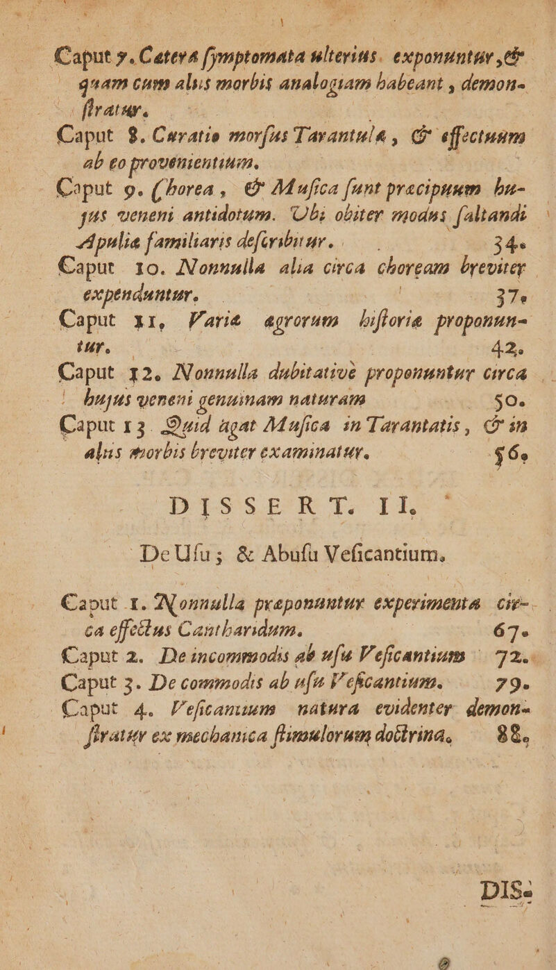 | g Capi y. Catena fymptomata na expontinttv eb | guam cum als morbis analogiam babeant , demon« flratur. ; Capot $. Curatio mof Tavantula , C * effectuum ab £o prouenientiuim. Coput 9. ( hore , &amp; AMufica [unt praecipuum b | jus ueneni antidotum. Obi obiter modni faltand: : Apulia familiaris deforibiur. —. 34. Caput. 10. Nonnulla alia circa. chorgam byevitey expeuduntur. — 37* Caput xz, Varie agrorum biflorie proponun- Ur. : 42. Caput I2. Nonnulla dubitative propeuuntur cma | bujus veneni genuinam naturam xa S0. Caput 13. Quid agat Mufica in aripties Gin alus orbis byeyiter examinati. $6» DISSERT. Ik ; DeUfu; &amp; Abufu Veficantium, Caput 1. Nonnulla preponanutuy experimenta CHE- ca effeius Cantbaridum. 67. Caput 2.. De incommodis a8 u[u Veficantium ^| 72. Caput 3. De commodis ab nu V eficantium. 79. Caput 4. efitamuwmm natura evidenter. gemon- ferat ex mecbanica flimulorum dotlvina, — 88. - DIS: