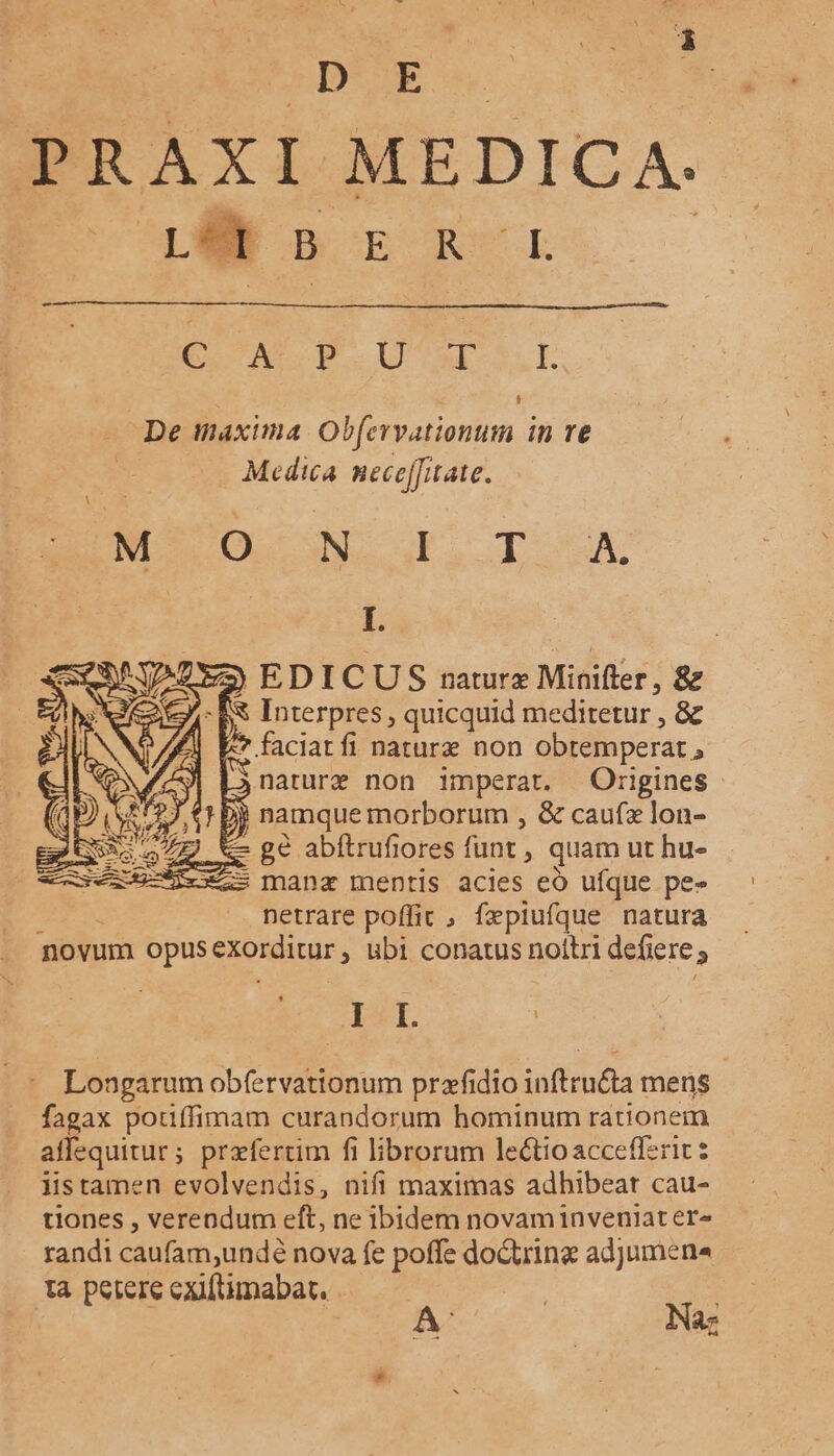 D E PRAXI MEDICA. BSORORSCE erus Pu MU ME SL De inaxima Obfervationum in re Medica nece[fitate. MA COCOA Gr. TUA. I. ) EDICUS naturx Mintfter, &amp; Interpres , quicquid mediretur , &amp; faciatfi natura non obtemperat., naturz non imperat. Origines 2U namque morborum , &amp; caufz lon- c ge abftrufiores funt. » quam ut hu- manz mentis acies eó ufque pe- netrare poffit , fepiufque natura novum opus exorditur , ubi conatus noltri defiere E E Ier Longarum obfervationum prafidio inftru&amp;a mens fagax pouffimam curandorum hominum rationem affequitur; przfertim fi librorum lectio accefferic iistamen evolvendis, nifi maximas adhibeat cau- tiones , verendum eft, ne ibidem novaminveniater- randi caufam,undé nova fe poffe doGtrine adjumena tà petere exiftimabat. | Na: