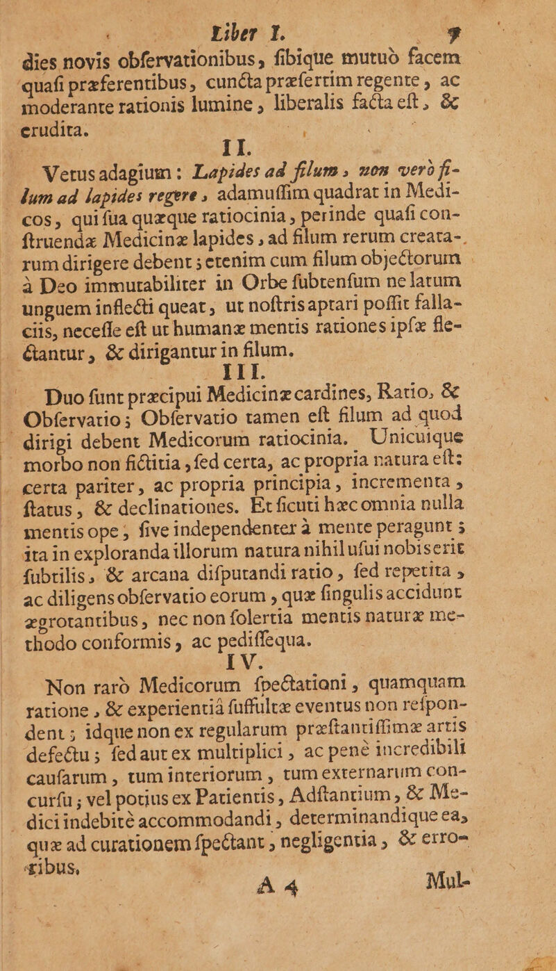 dies novis obfervationibus, fibique mutuo facem quafi przferentibus, cuncta prafe rtim regente , ac moderante rationis lumine , liberalis factaeft, &amp; erudita. 5 : TE | 1I. Vetusadagium : Lapides ad filum , uon ver fi- - dum ad lapides regere » adamuffim quadrat in Medi- cos, qui fua quzque ratiocinia , perinde quafi con- à Deo immurabiliter in Orbe fübtenfum nelatum unguem inflecti queat, ut noftrisaptari poffit falla- ciis, neceffe eft ut humanz mentis rationes ipfx fle- Gantur, &amp; dirigantur z filum. — Duo funt precipui Medicinz cardines, Ratio, &amp; .. Obfervatios Obfervauo tamen eft filum ad quod . dirigi debent Medicorum ratiocinia. Unicuique .— morbo non fictitia , fed certa, ac propria natura eft: . €erta pariter, ac propria principia, incrementa ; ftatus, &amp; declinationes. Et ficuti hzc omnia nulla mentis ope ; five independenter à mente peragunt 5 ita in exploranda illorum natura nihil ufui nobiserit fubtilis .'&amp; arcana difpurandiratio , fed repetita , ac diligens obfervatio eorum , qua fingulis accidunt zgrotantibus, nec nonfolertia mentis natura me- thodo conformis ac pediffequa. Non raro Medicorum ífpe&amp;tationi , quamquam ratione , &amp; experientiá fuffulte eventus non refpon- dent ; idque non ex regularum praftantiffim artis defe&amp;u ; fedautex multiplici , ac pene incredibili caufarum , tum interiorum , tum externarum con- curfu ; vel potius ex Patientis , Adftanium , &amp; Me- . diciindebité accommodandi , determinandique ea; s « ad curationem fpectant ; negligentia, &amp; erro-