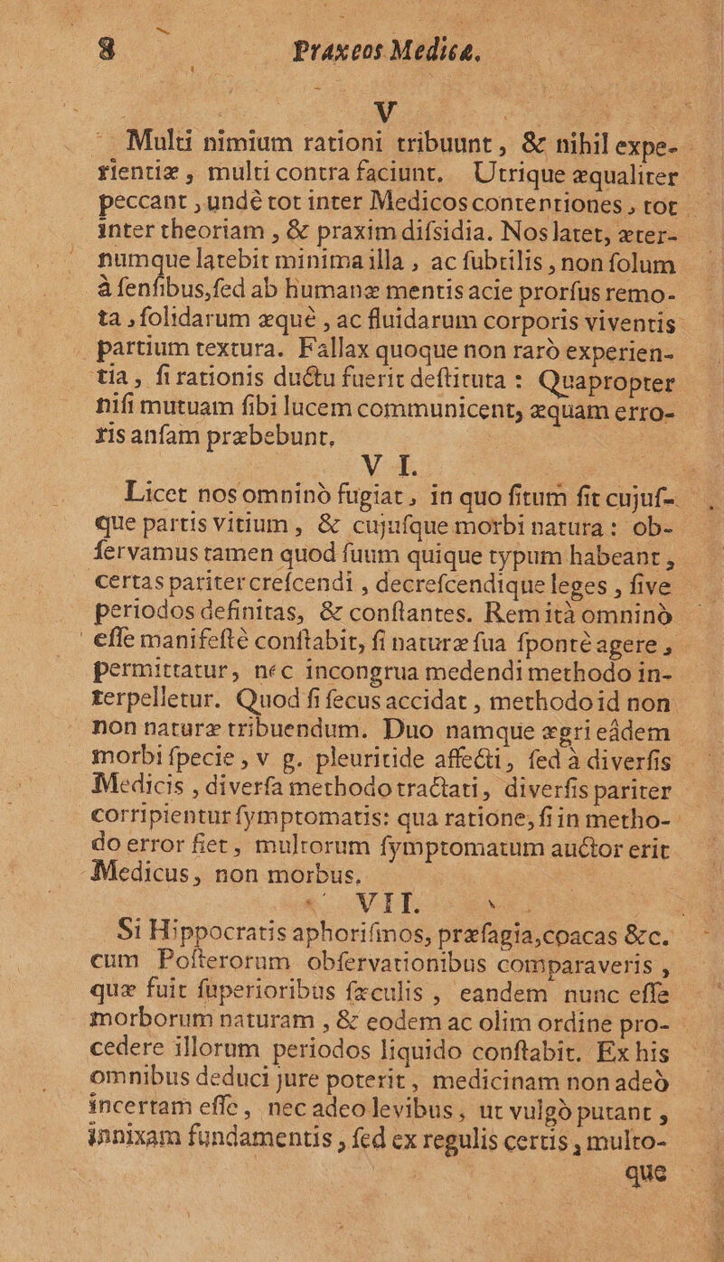 3 Praxeos Medica, -. Multi nimium rationi tribuunt , &amp; nihil expe- rientiz , multicontrafaciunt, Utrique equaliter inter theoriam , &amp; praxim difsidia. Nos latet, xter- P latebit minima illa , ac fubtilis , non folum à fenfibus,fed ab humane mentis acie prorfus remo- . partium textura. Fallax quoque non raró experien- tia, firationis ductu fuerit deftituta : Quapropter nifi mutuam fibi lucem communicent, equam erro- risanfam prabebunt, M3. que partis vitium , &amp; cujufque motbi natura : ob- certas paritercrefcendi , decrefcendique leges , five periodos definitas, &amp; conflantes. Remità omninó effe manifefté conftabit, fi naturz fua fponté agere , permittatur, nec incongrua medendi methodo in- . Kerpelletur. Quod fi fecus accidat , methodoid non: nonnaturz tribuendum. Duo namque «gri eádem morbi fpecie , v g. pleuritide affecti, fed à diverfis Medicis , diverfa methodo tractati, diverfis pariter do error fiet, mulrorum fymptomatum auctor erit Medicus, non morbus. &amp; VIE : cum Pofterorum Obfervationibus comparaveris , quz fuit fuperioribus fzculis , eandem nunc effe morborum naturam , &amp; eodem ac olim ordine pro- cedere illorum periodos liquido conftabit, Ex his omnibus deduci jure poterit, medicinam non adeó incertam effe, nec adeo levibus, ut vulgó putant , innixam fundamentis , fed ex regulis certis , multo- | que