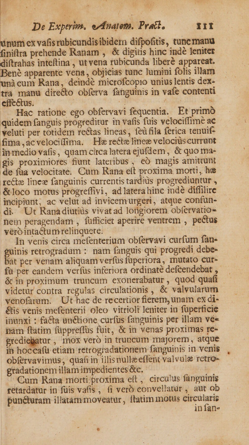 Y v E * T De Experim. evfnatem. Pratt, III unum ex vafisrubicundisibidern difpofitis, tune manu finiftra prehende Ranam , &amp; digits hinc indé leniter diftrahas inteftina , ut vena rubicunda liberé appareat. Bené apparente vena , objicias tunc lumini folis illarn unicum Rana, deindé microfcopio unius lentis dex- tta manu dire&amp;o obíerva fanguinis in vafe contenti effectus. — i. EC : Hac ratione ego obfervavi fequentia. Et primo quidem fanguis progreditur in vafis fuis velociffime ac - veluti per totidem reétas lineas, feüfila ferica tenuif- fima ,acvelociffima. | He recte linee velociüs currunt inmedio vafis, quam circa latera ejufdem, &amp; quo ma- gis proximiores fiunt lateribus , eó magis amittunt de fua velocitate. Cum Rana e(t proxima morti, he re&amp;te Iineze fanguinis currentis tard'üs progrediuntur , &amp;loco motus progreffivi, ad latera hine indé diffilire incipiunt; ac velut ad invicemurgeri, atque confun- di Ut Ranadiutiüs vivatad longiorem obfervatio- em peragendam , füfficiet aperire ventrem , pectus vero intactumrelinquere. 5 | In venis circa mefenterium obfervavi curfum fane inis retrogradum : nam fanguis qui progredi debe- )àt per venam aliquam verfüs füperiora, mutato cur- fü per eandem verfus inferiora ordinaté deftendebat , ócin proximum truncum exorerabatur , quod quafi | videtur contra regulas circulationis , &amp; valvularum venofatum. Ut hac de recertior fierem, unam ex di- &amp;tis venis mefenterii oleo vitriolt leniter in füperficie inunxi : facta unctione cur(üus fanguinis per illam vé« hàm ftatim füppreffus fuit, &amp; in venas proxitnas re- grediegatur , mox veró in truncum majorem, atque in hoccafü etiam retrog/adationem fanguinis in venis , Obfervavimus; quafiin 1]lisnulleeffent valvule retro- gradationem illamimpedientes &amp;c. Cum Rana morti/proxima elt, circu!us fanguinis retardatur in füis vafis , íi vero convellatir, aut ob punéturam illatammoveatur, ftatim motus gue | in fan-