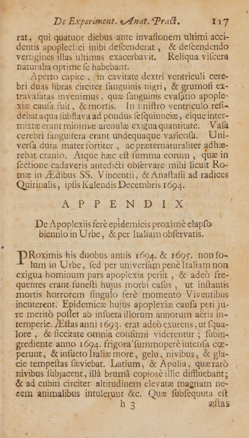 De Experiment. e dnat. Pratt, E rit, qui quatuor diebus ante invafionem ultimi acci- dentis apoplectici inibi defcenderat , &amp; deícendendo ' vertigines illas ultimas exacerbavit. Reliqua viícera naturalia optime fe habebant. b Aperto capite., 1n cavitate dextri ventriculi cere- bri duas libras circiter fanguinis nigri, &amp; grurofi ex- travafatas invenimus , quz; fauguims evafatio apople- xie cauía fuit, &amp; mortis. Ín tiniftro ventriculo refi- debat aqua (übflava ad pondus fefquiuncie , eique inter- mixte erant minima arenula exiguaquantitate. 'Vafa cerebri fanguifera erant undequaque varicofa. — Uni- vería dura materfortiter , acpreternaturaliter adhae- rebat ctanio. Atque bec eft (umma eorum , que in. fcétione cadaveris antedicti obtervare mihi licuit Ro- m: in /Edibus SS. Vincentii, &amp; Anaftafii ad radices - Quirinalis, ipfis Kalendis Decembris 1694... | A BOP.BEONSO Pod) X m  i De Apoplexiis feré epidemicis proxime elapfo biennio in Urbe, &amp; per Itatiam obfervatis. DRoximis his duobus annis 1694. &amp; 1695. nonfo- lum in Urbe, (ed per univerfam pené Italiam non exigua hominum pars apoplexia periit ,; &amp; adeo fre-. quentes erant funeíti hujus morbi cafüs , ut inítantis mortis horrorem fingulo feré momento Viventibus . incuterent. Epidemice hujus apoplexie caufa peti ju- 1e merità. poffet ab infüeta illorum annorum aéris in- temperie. /Eftas anni 1693. erat adeó exurens, ut fqua- lore , &amp;íiccitate omnia confümi viderentur ; fübin- grediente anno 1694. frigora 'füuramoperé intenfa cqe- perunt, &amp;infüeto Italie more, gelu, nivibus, &amp; gla- cie tempeítas fzviebat. litium, &amp; Apulia, queraró , nivibus fübjJacent, illà brumà copiose illic diffluebant; &amp; ad cubiti circiter altitudinem elevate magnam ne- eem animalibus intulerunt &amp;c. Quz fübfequuta cít : n3 etas. M