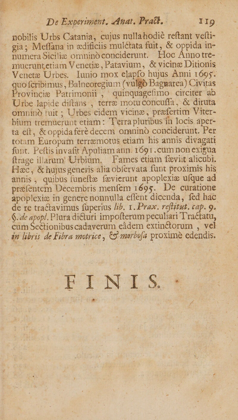 De Experisaetit. Anat, Pratb, 1I9 nobilis Urbs Catania, cujus nullahodié reftant vefti- numera Sicilie omnino conciderunt. Eloc Annotre- . mueruntetiam Venetiz , Patavium, &amp; vicine Ditionis Venetz Urbes. lunio mox elapfo hujus Ànni 1695. quo fcribimus , Balneoregium (vulgó Bagnarea) Civitas Provincie Patrimonii , quinquagefimo circiter ab Urbe lapide diftans , terre motuconcuffa, &amp; diruta omnino tuit ; Urbes eidem vicine, prefertim Viter- bium tremuerupt etiam : T'erra pluribus in locis aper- ta eft, &amp;oppidaferé decem omnino conciderunt. Per totam Europam terremotus etiam his annis divagati fant. Peftis invafit Apuliam aun. t691.cum non exigua (trage illarum Urbium. | Fames etiam favit alicubi. Hec, &amp; hujusgeneris alia obfervata funt proximis his annis, quibus funefte fzvierunt apoplexie ufque ad prefentem Decembris menfem 1695. De curatione apoplexie in genere nonnulla effent dicenda, fed hac de re tractavimus fuperius //b. 1. Prax. reflstat. cap. 9. S. de apopl. Plura dicturi impofterum peculiari Tractatu, cum Se&amp;tionibuscadaverum eàdem extinctorum , vel , ÉINIS: