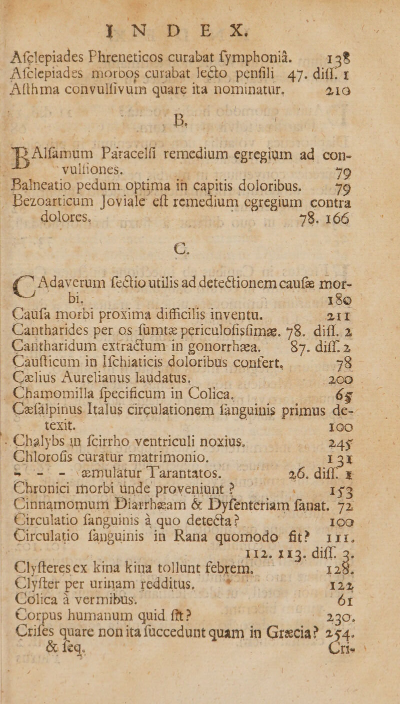 P.M we Box Afclepiades morbos curabat lecto. penfili 47. diff. 1 Atthma convulfivum quare ita nominatur, 210 ieu | vultiones. 9 dolores, | 78. 166 (ocu fe&amp;tio utilis ad PME Li caufa gris : Caufa ih proxima difficilis inventu. 21I  Cantharidum extractum in gonorrhea. —— 87. diff. 2. 112. 113. diff. tk Clyfteres ex kina kina tollunt febrem. — Clyfter per urinam redditus, — * Ada Colica à vermibus. 6t Corpus humanum quid fit? 230. &amp; feq. 1e Caufticum in Ifchiaticis doloribus confert, 78 Caelius Aurelianus laudatus. | 200 . . Chamonmilla fpecificum in Colica. 65 Cefálpinus Italus circulationem fanguinis primus de-- texit. fera - Chalybs in fcirrho ventriculi noxius, 0 24$ Chlorofis curatur matrimonio. - : 13X - - - gmulatur larantatos. EUM TEC UNE Chronici morbi ünde proveniunt ? 13 Cinnamomuri Diarrheam &amp; Dyfenteriam fuat. D Circulatio fanguinis à quo detecta? 109 -