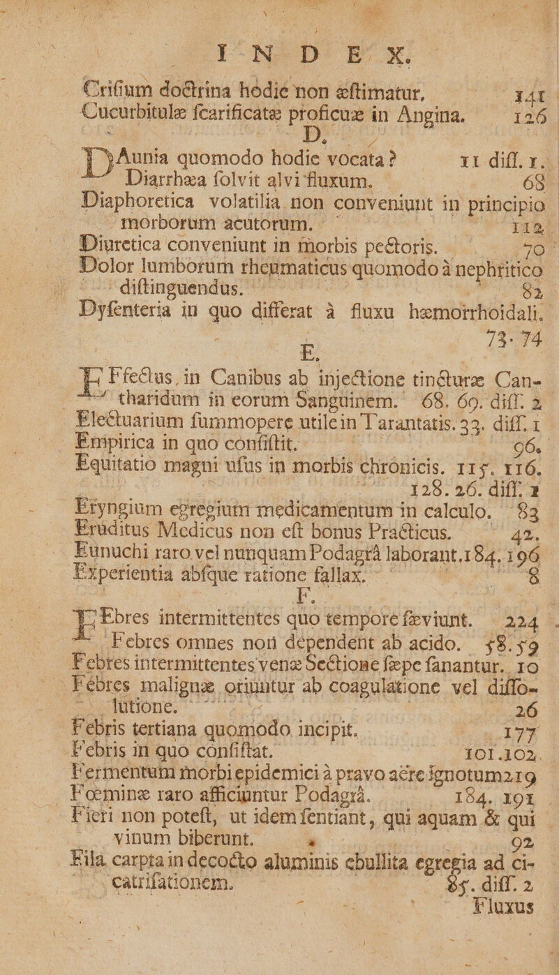 M Lats s LEA ^ Y Y PW S LUE  Noua , Be I N D E. X. . Crifium do&amp;trina hodie non &amp;ftimatur, 34f | Cucurbitule fcarificate proficue in Angina. — 126 : $ LOB un ]jAunia quomodo hodie vocata ? 11 diff. y. Diarrhza folvit alvi fluxum. 68. Diaphoretica. volatilia non conveniunt in principio —morborum acutorum. ^ — 0 s T DES . Diuretica conveniunt in morbis pe&amp;oris. — 9/5) Dolor lumborum rhegmaticus quomodo à nephtitico p *gdfungaendüs v xdi Dyfenteria in quo differat à fluxu hemorrhoidali.-  la E PfR8us in Canibus ab injectione tin&amp;turze Can- C7 tharidum in eorum Sanguinem. 68. 60. diff. 2. Electuarium furnmopere utilein Tarantatis. 33. diff. 1 Enipirica in quo confiftit. E i s d Equitatio magni ufus in morbis chronicis. 115. 116. SEP . ^ pond Dr onn 29. DO. QUIM Eryngium egregiutm medicamentum in calculo. $3 Eruditus Medicus non eft bonus Pra&amp;ticus. ^^ 42. Eunuchi raro vel nunquam Podagr laborant.1 84.106 - Experientia abfque Fa fallax. - pu rino pte intermittentes quo temporefeviunt. 224 . .Febres omnes nori dépendent ab acido. $8.59 Febres intermittentes venz Sectione fepe fanantür.. 10 Fébres maligna oribntur ab coagulatione vel diffo- ZXGINUOUe. ; 125. 208 P'ebris tertiana quomodo incipit. * onm-lyy Febris in quo coónfiftat. 101.102. l'ermentum morbi epidemici à pravo acre ignotum 9 F'omüne raro affcigntur Podagià. —.— — 184. xr . Fieri non poteft, ut idem fentiant, qui aquam &amp; qui vinum biberunt. » ! , iro Fila carptain decocto aluminis cbullita egregia ad ci- -. catrifationem. s $3. diff. 2 to Y'luxus