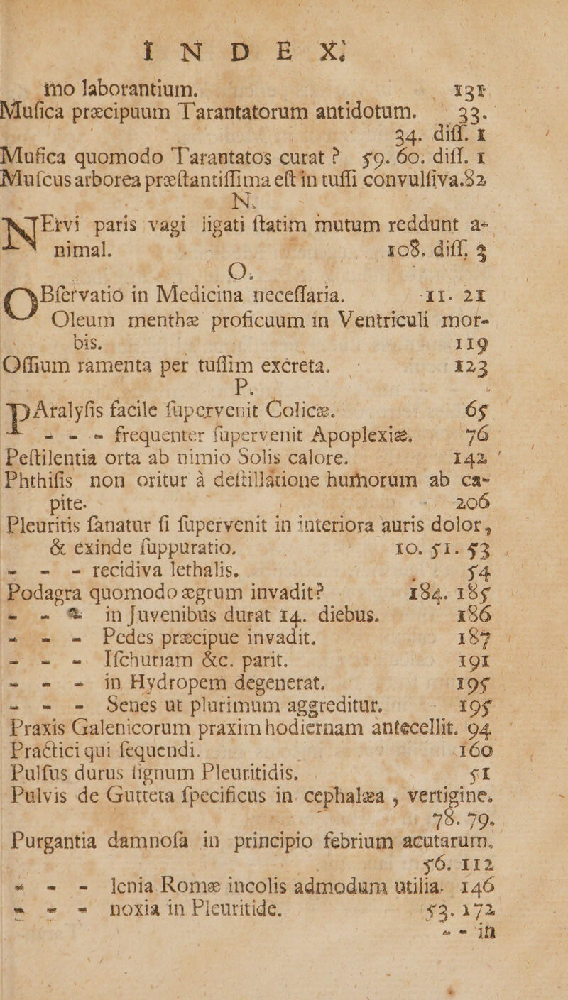 PNE. OX .. molaborantium. |OX3f Mufica praecipuum T'arantatorum antidotum. — 33. Ute c Nx Mufica quomodo Tarantatos curat ? 30:097 dT. T Mutcus arborea MENU ge eftin tuffi convulfiva.82 BI paris. vagi END latim inutum reddunt a- nimal. |... X08. diff, 4 3 j A | Bfervatio in Medicina neceffaria. - XI. 2I Oleum menthe proficuum in Ventriculi mor- bis. 119 Offium ramenta per 3 excreta. x 123 passt s facile füpervenit God: (adds 6$ C xe.- frequenter s enit Apoplexis. 76 Peítilentia orta ab nimio Solis calore. 142 Phthifis non oritur à defiil Wtione humorum ab ca- pite. 206 Pleuritis fanatur fi füpervenit in interiora auris dolor, &amp; exinde füuppuratio. | io. $1255 - - - recidiva lethalis. : 34 Podagra quomodo egrum invadit? 182. 15$ - - &amp; inJuvenibus durat 14. diebus. 196 - - - Pedes precipue invadit. 157 - o - lfchuriam &amp;c. parit. 19I - « - in Hydropem degenerat. 19$. a... Segesut plurimum aggreditur. X9$ Praxis Galenicorum praxim hodiernam antecellit. 94. Pra&amp;ici qui fequendi. i» Pulfus durus fignum Pleuritidis. Pulvis de Gutteta fpecificas 1 in. . Cephalza , verti ge Purgantia damnofa in principio febrium LAM m $6. 112 - - - lenia Rome incolis admodum utilia. 146. - - - noxia in Pleuritide. $3. 172 - jf