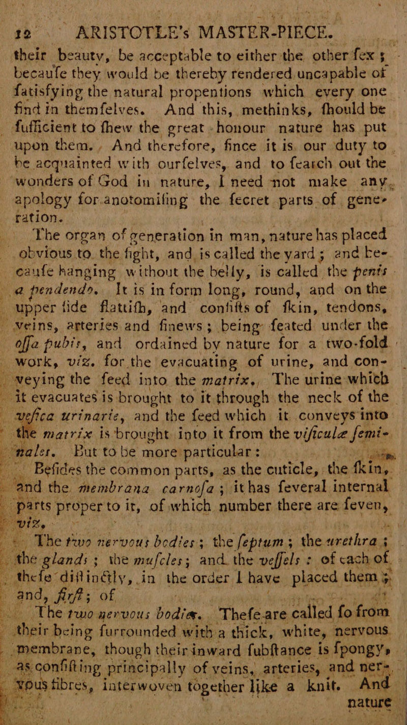 aes ARISTOTLE 's MASTER- PIRCE. their beauty, be acceptable to either the other fex becaufe they would be thereby rendered, uncapable of fatisfying the natural propentions which eyery one find in themfelves. And this, methinks, fhould be . fufficient to fhew the great. honour nature has put upon them. And therefore, fince it is. our duty to. be Aeqnainted with ourfelves, and to fearch out the wonders of God in nature, i need not make any, apology for sh secaduaiade the fecret pares; of gene> ration. The organ of generation in man, nature has placed obvious to. the. fight, and is called sta yard; and kee. caufe hanging without the belly, is called the penis - @pendend>,. Iris inform long, round, and on the upper tide flattith, and confiits of fkin, tendons, veins, arteries and finews; being: feated under the offa pubis, and ordained by nature for a two-fold _ work, viz. for the evacuating of urine, and con- veying the feed into the matrix,, The urine whith _ it evacuates is brought to it through the neck of the - : i urinarie, and the feed which it conveys into ‘ matrix is brought into. it from the vificulie femi- ‘nales, But tobe more particular : ss ind the membrana carnofa; ithas feveral internal. rts. proper to it, of which number there are feven, | The tivo nervous bodies; the fepren ; the dunlciee a thefa” difingly,. in the order 1 have. placed them . and, fick; OE iar Dr tom poner enioas bodiay, Thefe.are called fo from Dus fibres, interwoven together like a knit. “And — >