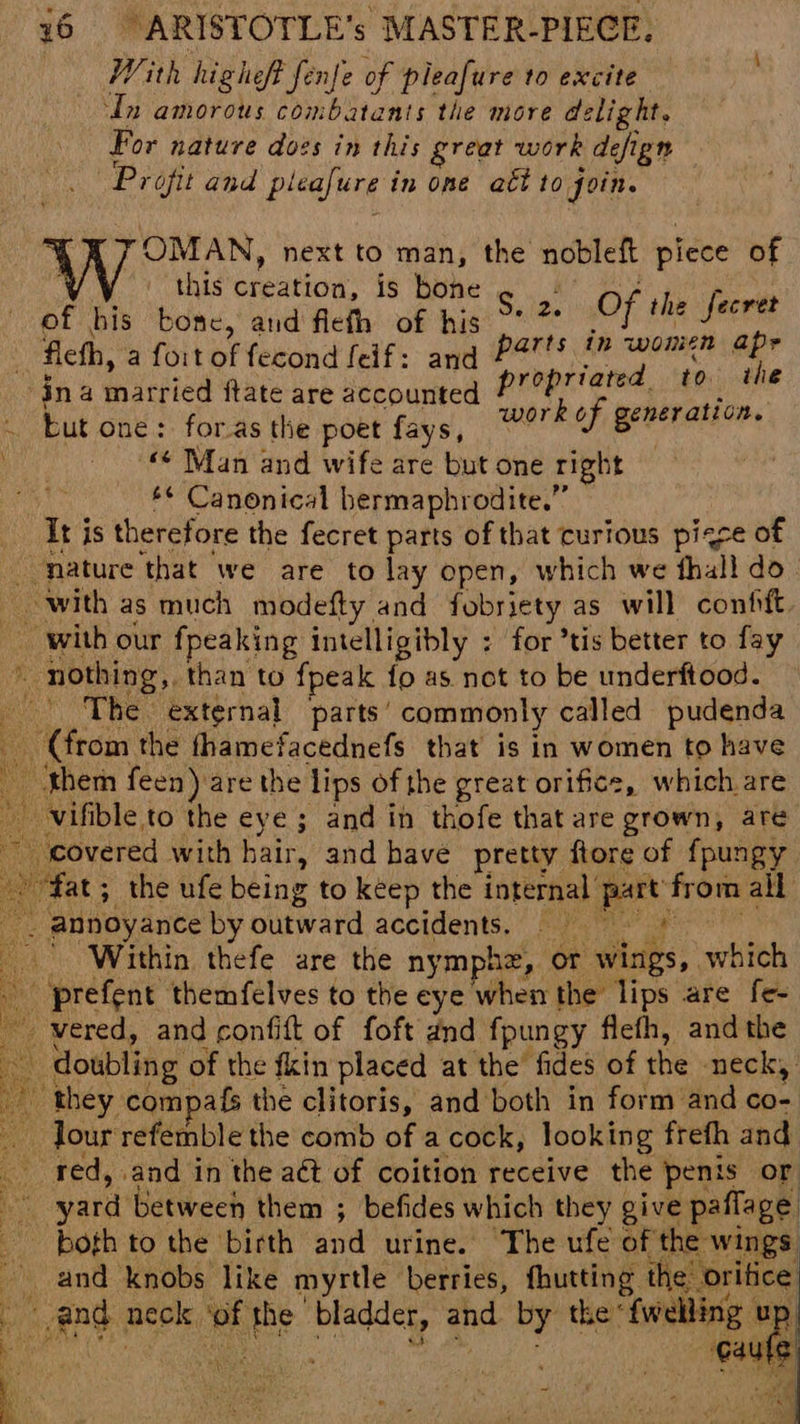 With higheft fenfe of pleafure to excite ‘dn amorous combatants the more delight. For nature dozs in this great work defign Projit and pleafure in one att 10 foin. OMAN, next to man, the nobleft piece of this creation, is bone tn nw of bis bone, and flefh of his Sate OF ite ‘adsid fleth, a foit of fecond felf: and PS™tS 1” wom? ar ina married ftate are accounted prrpriated, ig lag ey ; ie vork of generation. ~ but one: for.as the poet fays, saul : “ Man and wife are but one right *¢ Canonical hermaphrodite.” It is therefore the fecret parts of that curious pigce of nature that we are to lay open, which we hall do. with as much modefty and fobriety as will confit with our fpeaking intelligibly : for ’tis better to fay Wy, nothing,. than to fpeak {fo as not to be underftood. | The external parts’ commonly called pudenda (from the thamefacednefs that is in women to have them feen) are the lips of the great orifice, which are vifible to the eye ; and in thofe that are grown, are covered with hair, and have pretty ftore of fpungy “fat; the ufe being to keep the internal part from all . annoyance by outward accidents. = * ‘ ' Within thefe are the nymphz, or wings, which ' prefent themfelves to the eye when the lips are fe- _ vered, and confift of foft and fpungy flefh, and the doubling of the fkin placed at the fides of the neck, ' they compafs the clitoris, and both in form and co- Jour refemble the comb of a cock, looking frefh and red, and in the act of coition receive the penis or ia yard between them ; befides which they give paflage. poth to the birth and urine. The ufe of the wings _ and knobs like myrtle berries, fhutting the orifice and neck ‘of the bladder, and by the *fwelling up LBA v9 8 a . iy ‘ Cie caule np ee iit ONE ne ~~