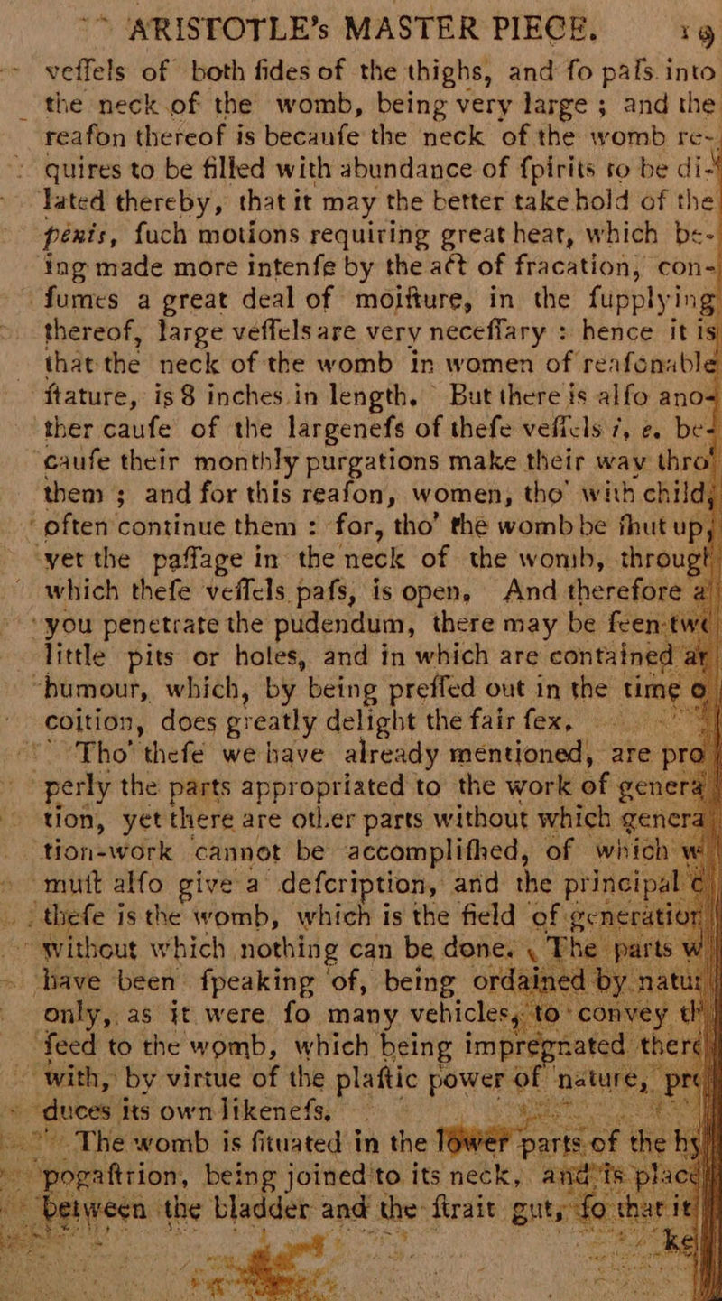 veffels of both fides of the thighs, and fo pals. into the neck.of the womb, being very large ; and the reafon thereof is becaufe the neck of the womb re-. quires to be filled with abundance of fpirits to be di- Tated thereby, that it may the better take hold of the penis, fuch motions requiring great heat, which be- ing made more intenfe by the act of fracation, con- fumes a great deal of moifture, in the fupplying thereof, large veffels are very neceffary : hence itis that the neck of the womb in women of reafonuble ftature, is 8 inches. in length, But there is alfo ano= ther caufe of the largenefs of thefe veficls 7, e. be- ‘caufe their monthly purgations make their way ihre ‘often continue them : ' for, tho’ the womb be fhut upj vet the paffage in the neck of the wonsh, througt which thefe veffels pafs, is open, And therefore “you penetrate the pudendum, there may be feen:tw little pits or holes, and in which are contained “bumour, which, by being preffed out in the time coltion, does greatly delight the fair fex, eas ‘* Tho’ thefé we have already mentioned, are pri ~ perly the parts appropriated to the work of gene tion, yet there are other parts without which genera), ‘tion-work cannot be accomplifhed, of which “mutt alfo give a’ defcription, and the sees: ( ee is the iis td which is the sabia af get he as it were fo many vehicles feed to the womb, which being i imp ~ with, by virtue of the plaftic power a » duces its own likenefs, eles The womb is fituated in the pa i y pogattrion, being joined'to its neck, a . aoe the bladder and the: firait guts, ante 2 d § Oa Re i eR A, apa es oer