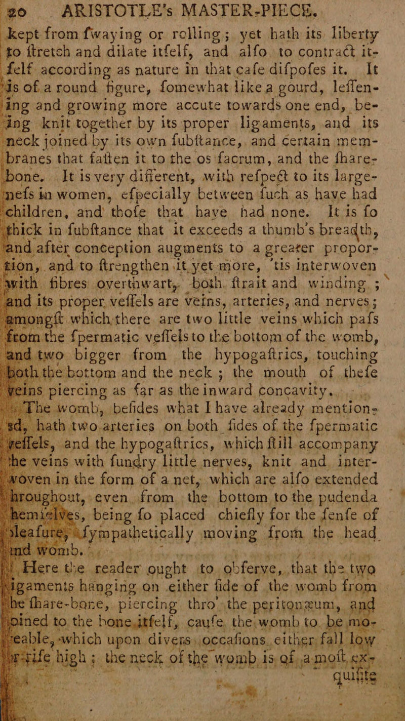 kept from fwaying or rolling; yet hath its liberty to itretch and dilate itfelf, sa alfo. to contraét it- felf according as nature in that cafe difpofes it, It I is of a round. figure, fomewhat like a gourd, leffen- ing and growing more accute towards one end, be- ng knit together by its proper ligaments, and its neck joined by its own fubftance,. and certain mem- branes that fatten it to the os facrum, and the fhare- ne. It is very different, with refpect to its large- {sin women, efpecially between fuch as have had ildren, and thofe that have had none. It is fo ick in fubftance that it exceeds a thumb’s breaqth, ni after conception augments to a greater propore yn, and to ftrengthen it. yet more, ‘tis interwoven ym.the iat i ay the bottom of the w voted ae bigger from the hypogaftrics, touching be bottom and the neck ; the mouth of thefe 8 piercing as far as the inward concavity... : womb, belides what I have already mention: h two.arteries on both fides of the fpermatic » and the hypogattrics, which fill. accompany ins with HE Mls Neale knit and, inter- bring fo placed chiefly for the fenfe of (Om) ae) ere the reader ought to obferve,,. that the two ments hanging an either fide of the womb from thare-bone,. piercing thro’ the peritonzum, is d to the bonesitfelf, caufe, the womb to. be mo- ¢ hugh : the neck of pasa. womb 1 15, ba met 4