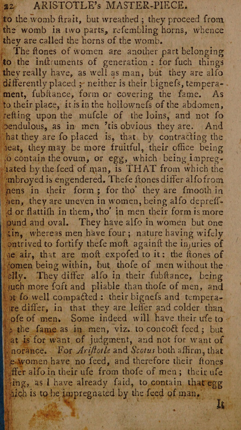 0 the, womb firait, but wreathed ; they proceed from ne womb in two parts, refembling horns, whence y are called the horns of the womb. The ftones of women are another part belonging O the inffruments of generation : for fuch things y really have, as well as man, but they are alfo ifferently placed ;- neither is their bignefs, tempera- . ‘ment, fubitance, form or covering the fame. As their place, it sin the hollownefs of the abdomen, fiing upon the mufcle of the loins, and not fo ndulous, as in men ’tis obvious they are. And hat they are fo placed is, that. by contracting the , they may be more fruitful, their office being contain the ovum, or egg, which being i impregs ted by the feed of man, is THAT from which the ny ed is engendered. Thefe ftones differ alfofrom sn in their form ; for tho’ they are fmooth in Dy they are uneven in women, being alfo deprefl- or flattith in them, tho’ in men their form is more id and oval. They have alfo in women but one whereas men have four; nature having wifcly ved to fortify thefe moft againtt the injuries of that are moft expofed | to it: the ftones of . being within, but. thofe of men without the » f They differ alfo in their fubftance, being h more foft and pliable than thofe of men, and ie well compacted : : their bignefs and tempera- di in that they are lefler and colder than. en, Some indeed will have their ufe to~ oy viz. to concoét feed ; but say judgment, and not for want fa or Ariftotle and Scotus both affirm, that ve no feed, and therefore their ftones oin their a ve from Hake Y men; theix ufe ib.