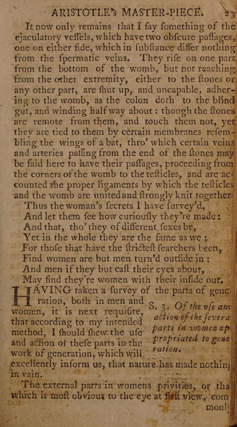 It now only remains that I fay fomething of the ejaculatory veffels, which have two obfcure patages, one on either fide which in fubftance differ nothing from the fpermatic veins, They rife on one part from the bottom of the ‘womb, but not reaching from the other extremity, either to the ftones OF, any other part, are fhut up, and uncapable, adher ing to the womb, as the colon doth to the blin gut, and winding half way about: though the {tone are remote from them, and touch them not, ye thev are tied to them by cértain membranes refem- bling the wings of a bat, thro’ which certain v and arteries patling from the end of the ftones be faid here to have their paffages, proceeding fr the corners of the womb to the tefticles, and are’ac: counted the proper ligaments by which the tefticle and the womb are united and ftrongly knit toget Thus the woman’s fecrets I have furvey’ gi And let them fee how curioufly they’re mac And that, tho’ they of different, fexes De : Yet in the whole they are the fame as we; For thofe that have the {tricteft fearchers Find women are but men turn’d outfide And men if they but caft their eyes a May find they're women with their AVING taken a furvey of the p { _ tation, both in men and S sa ; women, it is next requifite, that according to my intended method, 1 fhould thew.the ufe~ and a@ion. of thefe parts inthe #7 peal BE et Aa will, Le siekty ORS veer parts tate my e OFs ; por ‘ist oft obvioug to theeye at