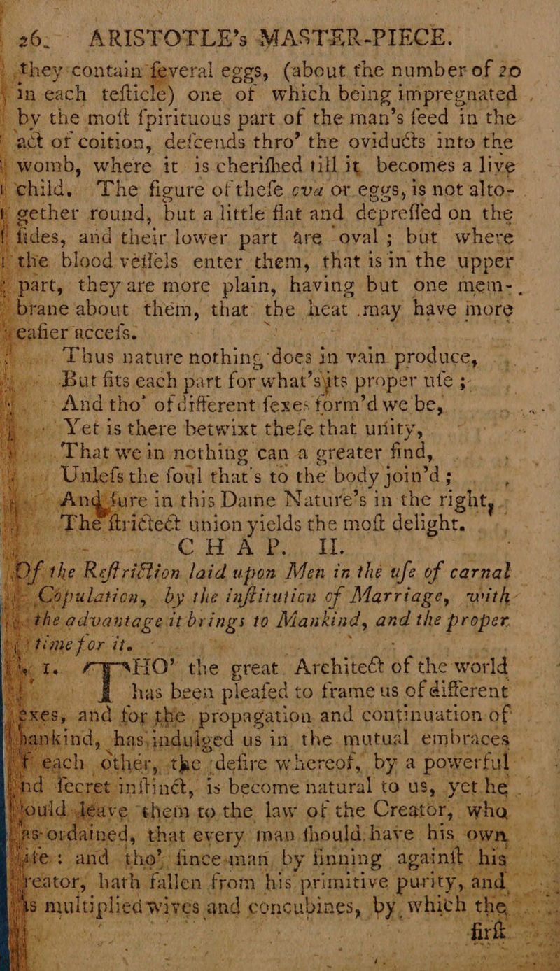 they :contain’ ‘ee eggs, (about the number of 20 aeach tefticle) one of which being impregnated ; by the mott {pirituous part of the man’s feed in the ‘act of coition, defcends thro” the oviducts into the womb, where it. is cherifhed 1ill it, becomes a live child, The figure of thefe cva or eggs, is not alto-- gether round, but a little flat and depreffed on the fides, and their lower part are “oval; but where the blood véilels enter them, that isin the upper part, they are more plain, having but one mem- , ne about them, that the heat may have more eafier acceis. i _. Thus nature nothing,’ Modes in vain produce, .,. Bat fits each part for what’ syts proper ufe 5. + And tho’ of diferent fexes form’d we be,. » Yet is there betwixt thefe that urlity, . That wein nothing can a greater find, .. Unlefs the foul that's to the body join’ s ‘. d-fure in this Daine Nature’s in the right, - ie ftrictect union yields si rat delight. . ORE A OS SE Sa e Reftriftion laid upon ‘Men in the ufe of carnal Db ulatiday . by the inftitution of Marriage, with advantag eit bri hi 10 Mankind, and the proper. HO? the. great. Architect be the wor rd has been pleafed to frame us of different whe propagation. and continuation of dulved us in the. pee embraces ry th ¢ jdefire whereof, werful Tinét, 1s become hatural to us, yé ¢hem tothe law of the Creator, ¥ that every man. thould. have his « nan ey PANE. ny