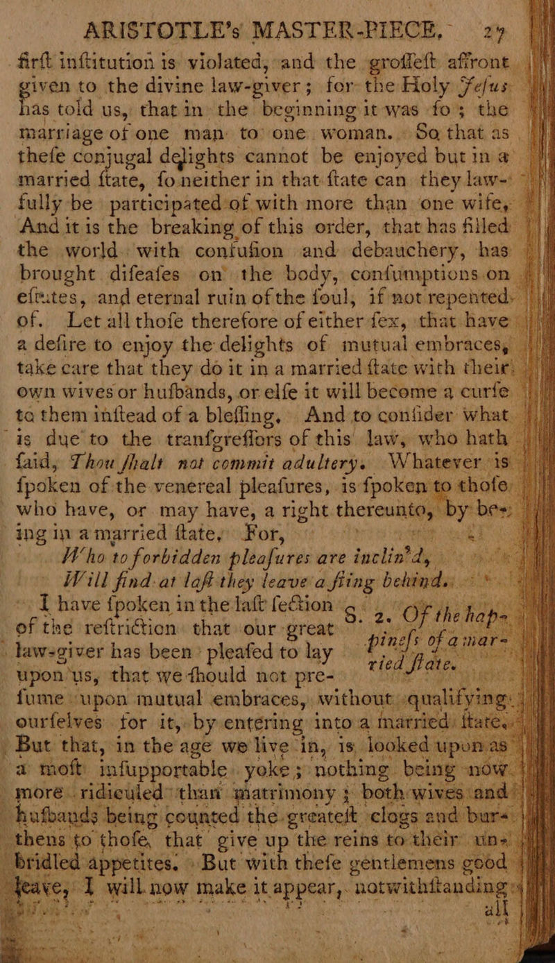 firft inftitution is violated, and the groffeft affront ||| ee to the divine law-giver; for: the Holy Fefus: as told. us, thatin the beginning it was fo; the marriage of one man to one. woman. Sa that as thefe conjugal dqlights cannot be enjoyed but in a iN married ftate, fo. neither in that {tate can they law-: > |) fully: be participatedof with more than one wite, And itis the breaking of this order, that has filled’ the world. with confufion and debauchery, has brought difeafes on’ the body, confumptions.on eftutes, and eternal ruin ofthe foul, if not repented: of. Letall thofe therefore of either fex, that have a defire to enjoy the delights of mutual embraces, | take care that they do it in a married flate with their: own wives or hufbands, or elfe it will become a curfe ta them initead of a blefling, And to confider wha is due to the tranfgreflors ¢ of this. law, who hat! faid, Thou fhalt nat commit adultery. Whatever fpoken of the venereal pleafures, is fpoken _ who have, or. may have, a right thetic D¢ ingin amarried ftatey For, 9 > : aiid : Who 10 forbidden pleafures are ianlist ye iA Will find. at laf they leave wey Heli I have {poken in the laft fe&amp;ion pie §. 2. OF ‘the b i the reftriction. that our great Crean _law:giver has been: pleafed to lay ‘pn fh ie | upon us, that we thould not pre- ie fa fume upon mutual embraces, without ourfelves for it, by entering into a mai But that, in the age we live in, is looked “a mot infupportable yoke 5 ‘nothing. beir ; more. ridiculed” than matrimony } both wir hufbands being counted the greateit clogs thens to thofe, that give up the reins to their bridled appetites. » But with thefe gentlemens gee feaye, 1 will now aks. it se ka ae 7s thay “ ket ‘ ‘ » -