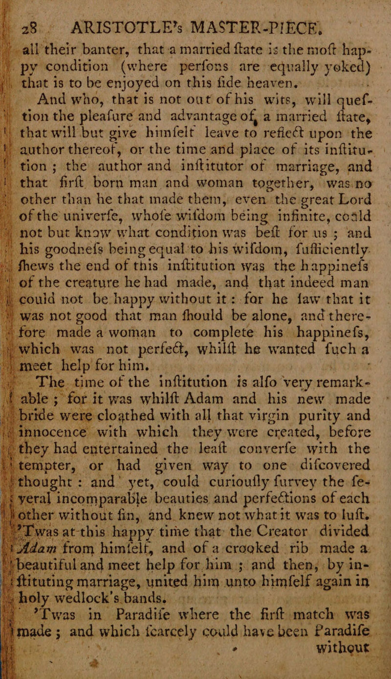 ‘ ate their banter, that a married flate is the moft hap- that is to be enjoyed on this fide heaven. : And who, that is not out of his wits, will quer _ tion the pleafure and advantage of, a married ftate, tion ; the author and inititutor of marriage, and “that: Grit bort'‘man and.woman together, was.no other than he that made them, even the great Lord of the univerfe, whofe wifdom being infinite, coald _not but know what ‘condition was bett for us ; and his goodnefs being equal ‘to his wifdom, fufliciently. ews the end of this inftitution was the happineis the creature he had made, and that indeed man uld not be happy without it: for he faw that it as not good that man fhould be alone, and there- re made a woman to complete his happinefs, ch was not perfect, whilft he wanted fuch a t help for hams) i) The. time of the inftitution is alfo very remark- ; for i it was whilft Adam and his new made o were -cloathed with all that virgin purity and mnocence with which they, were created, before y had entertained the leaft cony erfe with the pter, or had given way to one. difcovered ight : and’ yet, could curioufly furvey the fe+ incomparable beauties and perfections of each r without fin, and knew not whatit was to luft. this happy tithe that the Creator divided m himtelt, and of a:crogked rib made a: and meet help for him ; and then, . by in- ch ly wedlock’s bands,
