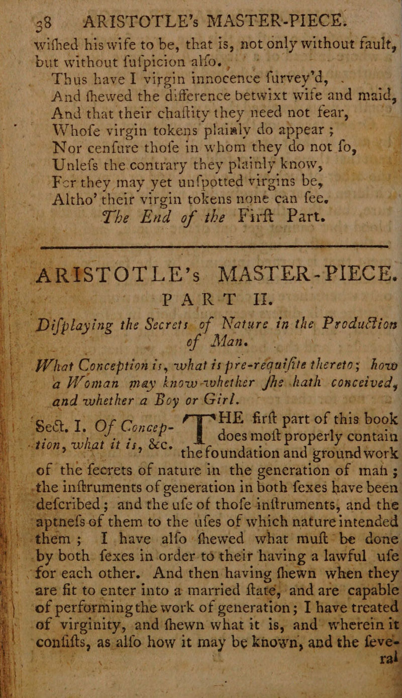 ‘ a 4 us| 438 ARISTOTLE’s MASTER-PIECE. withed his wife to be, that i is, not only without fault, but without fulpicion alfo. ‘Thus have I virgin innocence firvey’ d, And fhewed the difference betwixt wife ‘and maid, And that their chaftity they need not fear, Whofe virgin tokens plainly do appear ; Nor cenfure thofe in whom they do not fo, Unlefs the contrary they plainly know, af Fer they, may yet unfpotted wereins' be, “ire ee _.. Altho’ their virgin tokens none can fee. a4 : ty The End of te Firft ‘Part. va ARISTOTLE . MASTER- PIECE. Ger tee 0B AR BCR, Dilplaying Pep atts of Nature in the Production Ren” i of) Mane. >. ie Whe Conception i is, what ts pre-réquifite thereto; how a Woman may know-avhether fhe hath Calreateny dia whether a Boy or Girl. ge 18 of ye, ita he | Kaen firft part of rie ae oes mott properly contain ; the foundation and ‘ground work of the feorets of nature in the generation of mah ; the inftruments of generation in both fexes have been. ribed; and the ufe of thofe inftruments, and the aptnefs of them to the ufes of which nature intended hem; I have alfo thewed what muft°be done. y both. fexes in order to'their having a lawful ufe are fit to enter into a married ftaté, and are’ -capab! ole: ‘of performing the work of generation ; T have | treated -of virginity, and fhewn what it is, and whet tee lifts, ange how it wae 4 be known, and vee feve= tion, what it is, &c.