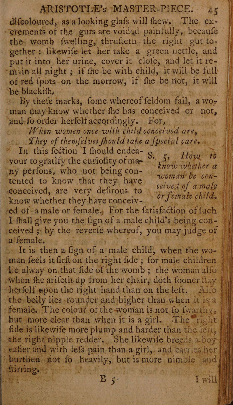difeoloured,, asia looking glafs will thew. The ex- | “erements of the guts are voidgd painfully, becaufe the: womb fwelling, thrufteta.the right. gut to- gether: » likewife let her take a green nettle, and put it, into her urine, cover it. clofe, and let it re- smiaitrall night ; if the be with child,. it will.be full of red {pots ~ On the. morrow, if fhe be not, it will ‘be blackith, «> By thefe tacky fome whereof faitont ik a WOr oI ‘aman may knew whether fhe has conceived or not, ‘and:fo order herfelf accordingly. Bory:) | When women once with child concerved Ores ov. They of themfelves fhould take a fpecial « caress 1/9  ee this fetion ‘I fhould endea- ae ert ne | your to oratify the curiofity of mas. ~ Be | now whether a i (py pérfons, who snot being con- . Sie Me Retiro ta ‘tented to know that they. have. ‘ Hi he i “eonceived, are very defirous, to \ aphs ie know whether they have conceiv- YOrfe emake chi ved of -amale or female. For the fatisfaction Dfhall give you the tign of a male child’s being co -ceived ;- by the reverie Gomheteot, you may, ioe: a’female. oe obi lite: pe shay higher: Shei | » female, The colouk. of the-svoman i is not, { but more clear than when it is a girl. fide is'likewife more plum Pp and harder ‘hag the right nipple redder, She likewife bregils abe spar Aung lets pain than Bagi ete ri 16: ie
