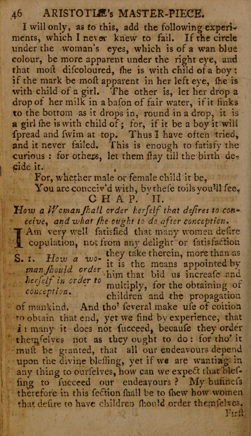 I willonly, as to this, add the following experi- ments, which I never knew to fail. If the circle - under the -woman’s eyes, which is of a wan blue _ colour, be more apparent under the right eye, and _ that moft difcoloured, the is with child of a boy? _ af the mark be moft apparent in her left eye, fhe is _ with child of a girl. ‘Fhe other is, let her drop a drop of her milk in a bafon of fair water, if it finks — to the bottom as it drops in, round ina drop, it is a girl fhe is with child of ; for, if it be a boy it'will _ fpread and fwim at top. Thus I have often tried, _ and it never failed.. This is enough to-fatisfy the curious : for others, let them ftay till the birth de- } gide it. us id ive, and what fhe ought to do after conception. - ‘Am very well fatisfied that many women defire ““@ copulation, not from any delight or fatisfaction Me yp oye they take therein, more thanas mI. How i. WOR ee pe gene a ea ets Peale orice the means appointed by a Pa A Se 7 num that bid us increafe and oe TIE Mb EES mpultiply, for the obtaining of — ‘ gefes COMLEPIL ON. a bee ‘T *, / | c plaeatac lla children and the propagation © of mankind. And tho’ feveral make ufe of coition “ro obtain that end, yet we find by experience, that ) a1 many it does not fucceed, becaufe they order _ themfelves not as they ought to do: for tho’ it — =muft be granted, that all our endeavours depend — ' «upon the diviye bleffing, yet if we are wantiagiin | any thing to ourfelves, how can we expect that’ble{- — fing to “fucceed out endeayours ? My bufineis ) > therefore in this fection fhall be to fhew how women ’ | that defire to have children fhould order aaah aE find PS kad / te th ft: 4 ‘ : ¢ 7 p *. ‘oat , cee Fi q < ‘ if j m acd
