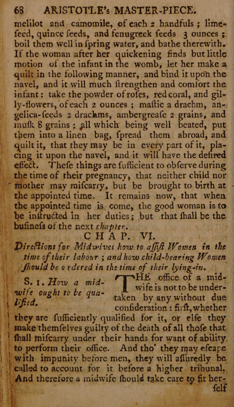 melilot and, camomile, of each 2 handfuls ; lime- feed, quince feeds, and fenugreek feeds 3 ounces ; _ boil them well in {pring water, and bathe therewith. | If the woman after her quickening finds but httle quilt in the following manner, and bind it upon the navel, and it will much ftrengthen and comfort the _ infant: take the powder of rofes, red coral, and gil- a ly-flowers, ofeach 2 ounces ; maftic a drachm, an-: _ gelica-feeds 2 drachms, ambergreafe 2 grains, and mufk 8 grains ; gll which being well beated, put _ them into a linen bag, fpread them abroad, and quiltit, that they may be in every part of it, Pies 2 -eing it upon the navel, and it will have the defired \ effect. Thefe things are fuilicient to obferve during etime of their pregnancy, that neither child nor mother may mifcarry, but be brought to birth at appointed time. It remains now, that when €¢ appointed time is. come, the good woman is to : initruéted in her duties; but that fhall be the inefs of the next chapter. Ae gs ; ettions for Midwives how to aff Women in the dime of their labour ; and how child-bearing Women fhould be ordered in the time of their lying-in. - S.1. How a mid- Rey Sie be qua- id f. wifeis not to be under- taken by any without due confideration : firft, whether -