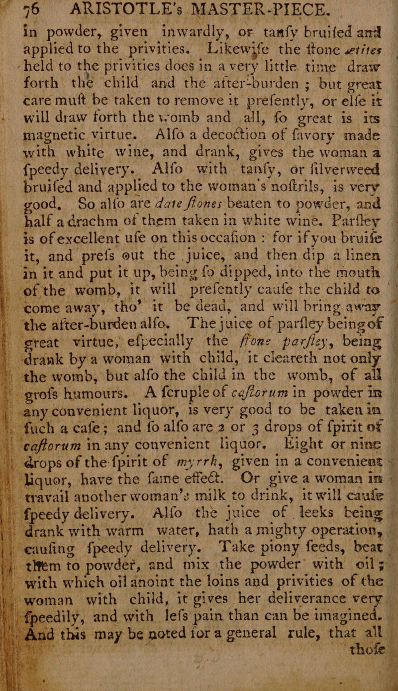 in powder, given inwardly, or tamfy bruifed and applied to the privities. Likewyfe the ftone vtites ‘held to the privities does in avery little time draw forth the child and the after-burden ; but great care muft be taken to remove it prefently, or elie it +. will draw forth the womb and all, fo great is its - magnetic virtue. Alfoa depodtion of favory made with white wine, and drank, gives the woman a f peedy deliyery. Alfo with ‘tanty, or lilverweed | ied and applied to the woman's nofirils, is very good, So alfo are date ftones beaten to powder, and half adrachm of them taken in white wine. Parfley is of excellent ufe on this occafion : for if you bruife it, and prefs out the juice, and then di ip a linen - in it and put it Up, being fo dipped, into the mouth — | ofthe womb, it will prefently caufe the child to | come : away, tho’ it be dead, and will bring away the after-burdenalfo. The} juice of parfley being of | i sreat virtue, efpecially the flone parfley, being ‘i drank by a woman with child, it cleareth not only ; the womb, but alfo the child in the womb, of all — grofs humours. A fcruple of cefforum in powder i cuca ny convenient liquor, is very good to be taken in fuch a cafe ; and fo alfo are 2 or 3 drops of {pirit ot ‘cafforum in any convenient liquor. Kight or nine drops of the fpirit of myrrh, given ina convenient = liquor, have the faine effeét. Or give a Woman itt « travail another woman’s milk to drink, it will caufe f{peedy delivery. Alfo the juice of . leeks being i ‘ cnt with warm water, hath a mighty operation, b eaufing fpeedy delivery. Take piony feeds, beat » tiem to powder, and mix the powder with oils — ~ with which oil anoint the loins and privities of the man with child, it gives her deliverance very _ edily, and with lefs pain than can be imagined. id this may be noted i for a fe da: tule, that alk} ‘thofe_ i —r