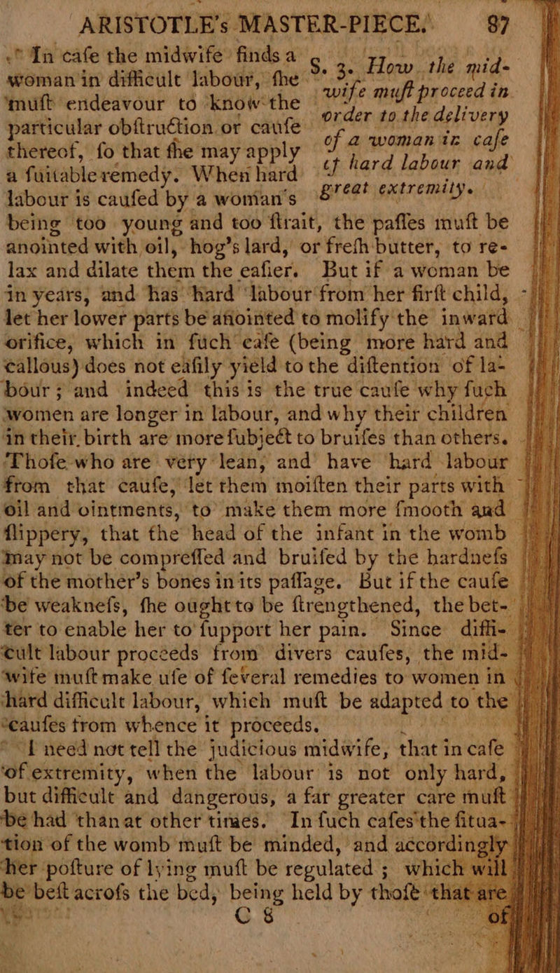 in cafe the midwife: finds a woman in difficult: labour, fhe ‘muft endeavour to know the particular obftruction. or caufe thereof, fo that the may apply a Suitable: remedy. When hard labour is caufed by a woman's being too young and too flrait, the pafles muft be anointed with, oil, hog’s lard, or frefh butter, to re- lax and dilate ther the eafier. But if a woman be jn years, and has hard ‘labour from her firft child, let her lower parts be afiointed to molify the inward | orifice, which in fuch’ eafe (being more hard and eallous) does not eafily yield to the diftention of la- bour ; and indeed this is the true caufe why fuch women are longer in labour, and why their children | an their. birth are more fubject to bruifes than others. ie ‘Thofe who are very: lean, and have hard labour | from that caufe; let them moiften their parts with 7) oil and ointments, to’ make them more fmooth and | flippery, that the head of the infant in the womb — may not be compreffed and bruifed by the hardnefs of the mother’s bones in its paflage. But if the caufe ‘be weaknefs, the ought to be ftrengthened, the bet- ter to enable her to'fupport her pain. Since diffi cult labour proceeds from’ divers caufes, the mid- wife muft make ufe of feveral remedies to women in hard difficult labour, which muft be adapted : to the *eaufes trom whence it proceeds. i “f need not tell the judicious midwife, that in duke i ‘of extremity, when the labour is not only hard, ine! | but difficult and dangerous, a far greater care muft |) ‘be had ‘thanat other tinaes. In fuch cafes the fi fitaa~ ae tion of the womb muft be minded, and accordingh her pofture of lying mutt be regulated ; which be beft acrofs the bed, being held by thoft'« a ypors: C §&amp; ieee the 3. 3 fe the mid- wife muft proceed in . order to the delivery of a womaniz cafe ct hard labour and great extremily. !