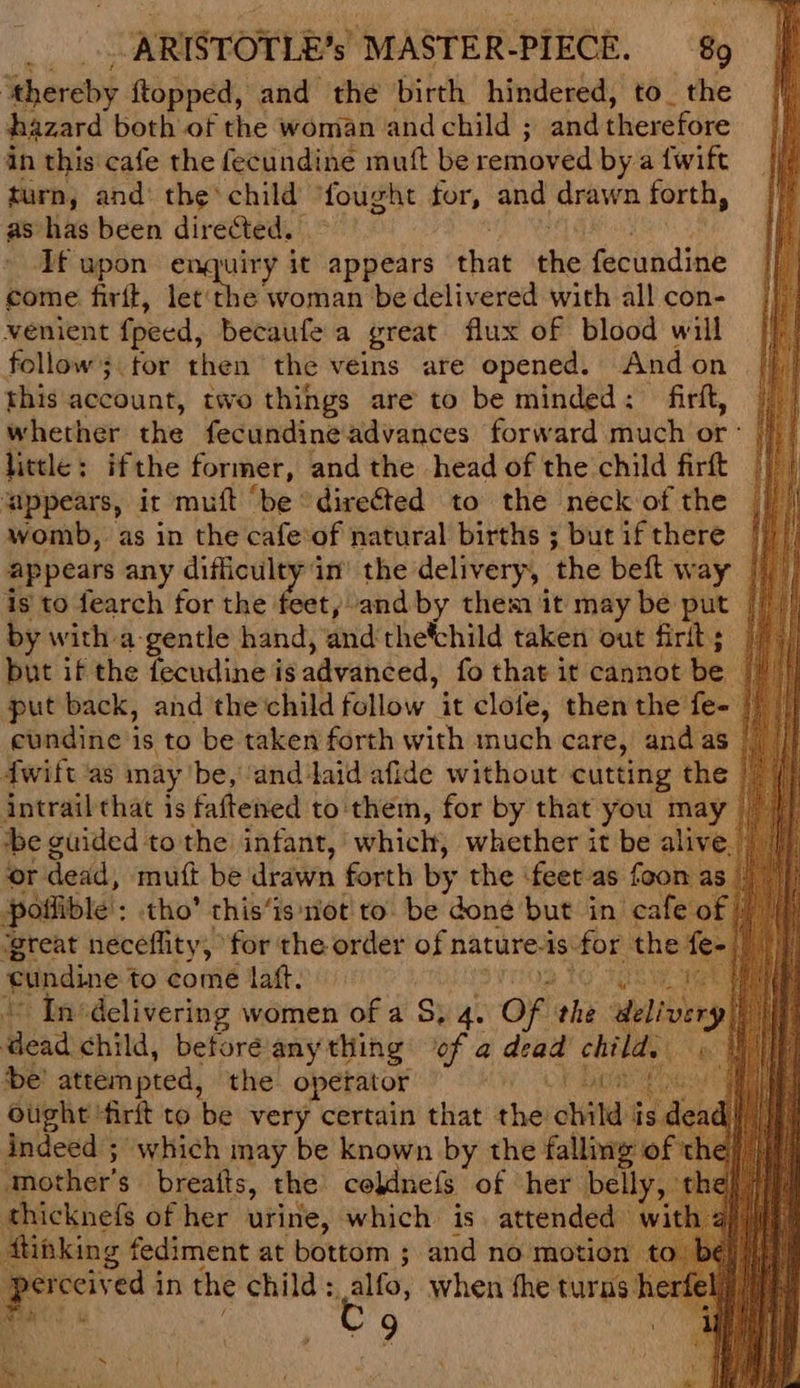: ‘thereby ftopped, and the birth hindered, to_ the hazard both of the woman and child ; and therefore in this cafe the fecundine mutt be removed by a {wift turn, and’ the’ child fought for, and drawn forth, as has been directed. Af upon enquiry it appears that the fecundine come firtt, torah woman be delivered with all con- venient peed, becaufe a great flux of blood will follow; for then the veins are opened. Andon this account, two things are to be minded: - firft, whether the fecundine advances forward much or ° little: ifthe former, and the head of the child firft ‘appears, it muft ‘be “directed to the neck of the womb, as in the cafe‘of natural births ; butifthere | appears any difficulty in’ the delivery, ‘the beft w ay | is to fearch for the feet) and by them it may be put by with a-gentle hand, and thetchild taken out firit ; but if the fecudine is advanced, fo that it cannot be put back, and 'thechild follow it clofe, then the fe- eundine is to be taken forth with much care, andas Iwift ‘as may be, ‘and aid afide without cutting the intrail that is faftened to them, for by that you may tbe guided tothe infant, which, whether it be aliv ‘or dead, mutt be drawn forth by the ‘feet-as foon poflible : tho’ this’ is not to be done eine in ‘eats £ fundine to hott lat. “ In‘delivering women of a S. 4 Oa the abit Bead child, before any thing if ane chil at be’ attempted, the operator | ought 'firlt to ‘be very certain that ahd child indeed ; which may be known by the falling o ‘mother’ s breatts, the: coldnefs. of her bell thicknefs of her urine, which is. attended ftinking fediment at bottom ; and no motio aie ed in the child: Alle, when fhe turns’ | 9 x es