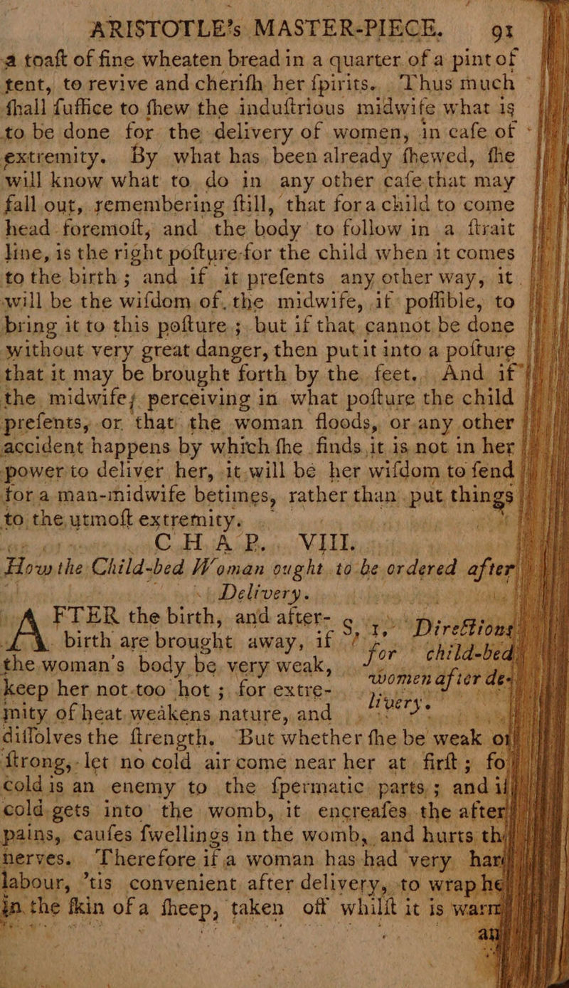 2 toaft of fine wheaten bread in a quarter. ofa pintof /f tent, to revive and cherifh her {pirits.._ Thus much © |} hall fuffice to fhew the induttrious midwife what 1g to be done for the delivery of women, in cafe of - extremity. By what has. been already fhewed, fhe ‘will know what to do in any other cafe thar may fall out, remembering fill, that fora child to come head foremoit, and the body to follow in a. ftrait pF line, is the right pofture-for the child when it comes |/ tothe birth; and if it prefents any other way, it. |) |} will be the wifdom of, the midwife, if poflible, to | bring 3 it to this poture ; ; but if that cannot be done | without very great danger, then putit into a pofture || / that it may be brought forth by the feet.. And if {/)/ the midwife; perceiving in what pofture the child prefents, or, that. the woman floods, or,any. other accident happens by which fhe finds,it is not in her |) |) power'to deliver her, it.will be her wifdom to fend | tor a man-midwife betimes, rather than put hia to the ytmoft extremity. | ef % >. BA Bigs VIII. are e Howthe Child-bed W oman ought to be ordered att vie | Delivery. wey my FTER the birth, and after- . .» ‘a birth are brought away, if fi ee the woman's body, be very sak: fo Ast keep her not-too |hot ; for extre- nity of heat. weakens nature, and — ditlolves the flrength. But whether fhe be pipes OF tf ftrong,- let no cold air come near her at firtt; fo)! cold is an enemy to the {permatic parts, 3 pads ip pols: reas into the womb, | it encreafes he after li very. Baries, Therefore i a woman has Fads very. labour, “tis convenient after delivery,. to wrap ip . the fkin of; a ing ee taken oft whit it is ¥ 9