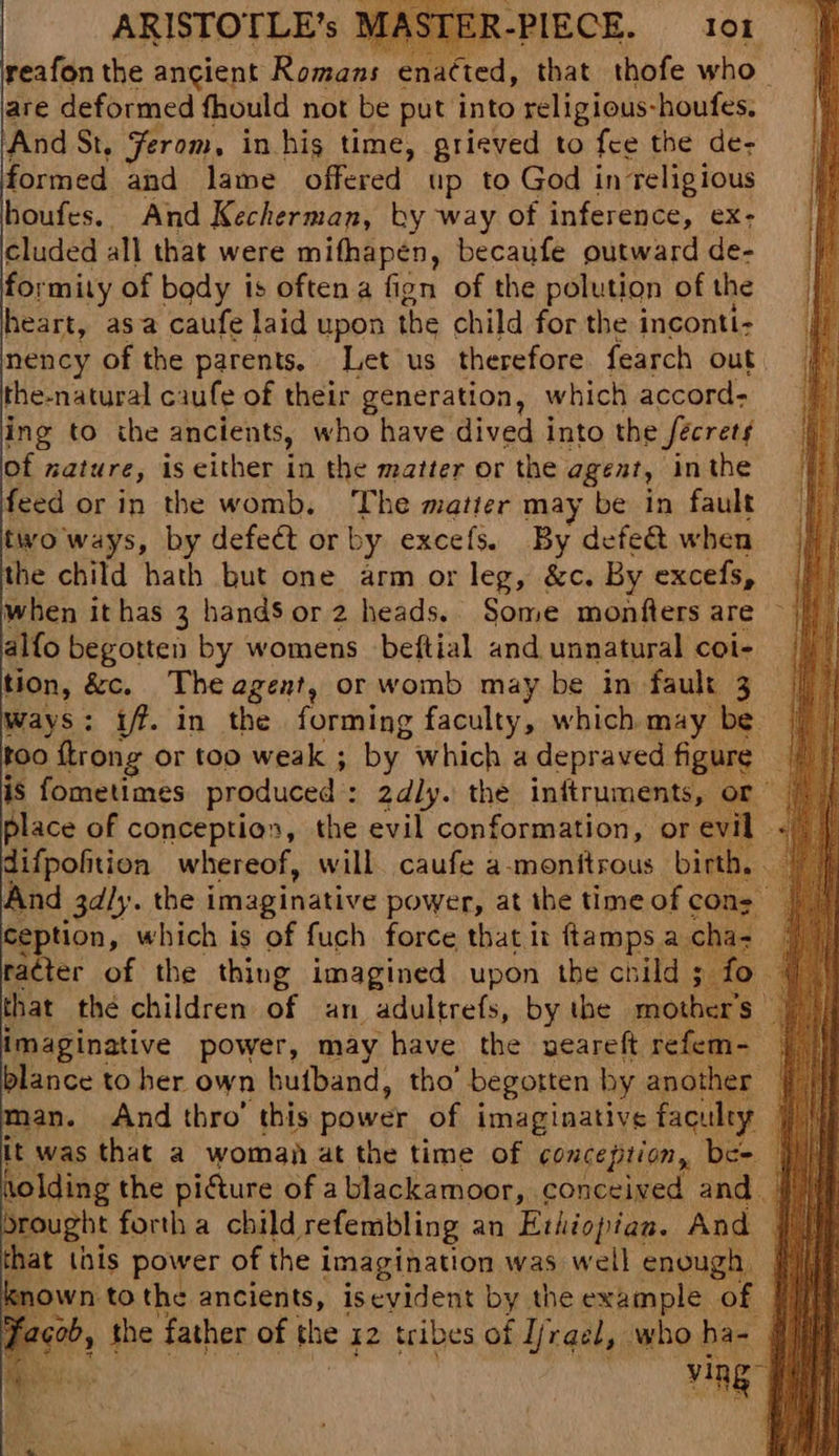 ARISTOTLE’s are deformed fhould not be put into religious-houfes. And St. Ferom, in hig time, grieved to {ce the de- formed and lame offered up to God in religious houfes. And Kecherman, by way of inference, ex- cluded all that were mifhapén, becaufe outward de- formity of body is often a fign of the polution of the heart, asa caufe laid upon the child for the inconti- nency of the parents, Let us therefore fearch out the-natural caufe of their generation, which accord: ing to the ancients, who have dived into the fecrets of nature, is cither in the matter or the agent, inthe feed or in the womb. The matter may be in fault two ways, by defect or by excels. By defect when when ithas 3 handS or 2 heads. Some monfters are ~ alfo begotten by womens beftial and unnatural coi- tion, &c. The agent, or womb may be in fault 3 ways: 1. in the forming faculty, which may be too Strong or too weak ; by which a depraved figure place of conceptios, the evil conformation, or evil. difpoftion whereof, will caufe a-monftrous birth, . And 3aly. the i imaginative power, at the time of cons Ception, which is of fuch force that it ftamps a cha- ra¢ter of the thing imagined upon the child 5 fo imaginative power, may have the neareft refem- blance to her own buiband, tho’ begotten by another an. And thro’ this power of imaginative faculty it was that a woman at the time of conception, be= rought forth a child sefembling an Ethiopian. And that this power of the imagination was well enough | nown to the ancients, iseyident by the example of | re, vig g t ;