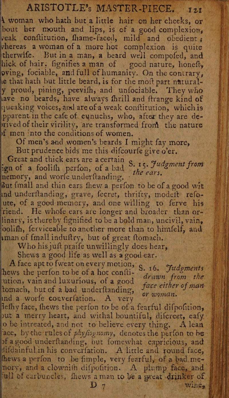 bout her mouth and lips, is of a good complexion, veak conftitution, fhame-faced, mild and obedient ; whereas a woman ofa more hot complexion is quite itherwife. Butin a man, a beard well compofed, and hick of hair, fignifiesa man of . good nature, honeft, eving, fociable, and full of humanity. On the contrary, ie that hath but little beard, is for the mot part natural- y proud, pining, peevifh, and unfociable. They who have no beards, have always fhrill and ftrange kind of \queaking voices, aml are of a weak conftitution, whichis \pparent in the cafe of. eunuchs, who, after they are de- wived of their virtlity, are transformed front the nature %£ men into the conditions of women. . | Of men’s and women’s beards I might fay more, _ But prudence bids me this difcourfe give o’er. Great and thick ears are acertain ngn of a foolifh perfon, of a bad memory, and worfe underftanding. 4 jut {mall and thin ears fhew a perfon to be of a good wit | und underftanding, grave, fecret, thrifty, modett refo- jute, of a good memory, and one willing to ferve his) © viend. He whofe ears are longer and broader’ than or-. © linary, isthereby fignified to be a bold man, uncivil, vain, foolifh, ferviceable to another more than to hinifelf, and 7) aman of fmall induftry, but of great ftomach. seas Xi |. Who hisjuft praife unwillingly doeshear, __. Shews a’good life as wellas agoodear. A face apt to fweat on every motion,: lhews the perfon to be of a hot coniti- sution, vain and luxurious, of a good ltomach, but of a bad underftanding, Me ARISTOTLE’ S. 15. fudgment front r “Me rarsiin ov : S. 16. Fudgments drawn from the face either of man Ms gy 7 or woman. © ind a worfe converfation. A very ~ defhy face, thews the perfon to be ofa fearful difpofition, put a merry heart, and withal bountiful, difcreet, eafy ‘0 be intreated, and not to believe every thing. A lean jace, bythe-rulesof piy/ioynomy, denotes the perfon to be of a good underflanding, but fomewhat capricious, and ) Wifdainfulin his converfation, A little and round fa thews a perfon to be fimple, very fearful, of a bad.m ory, and a clownith difpofition. A pie Mall of carbuncles, fhews aman to ye a gre \