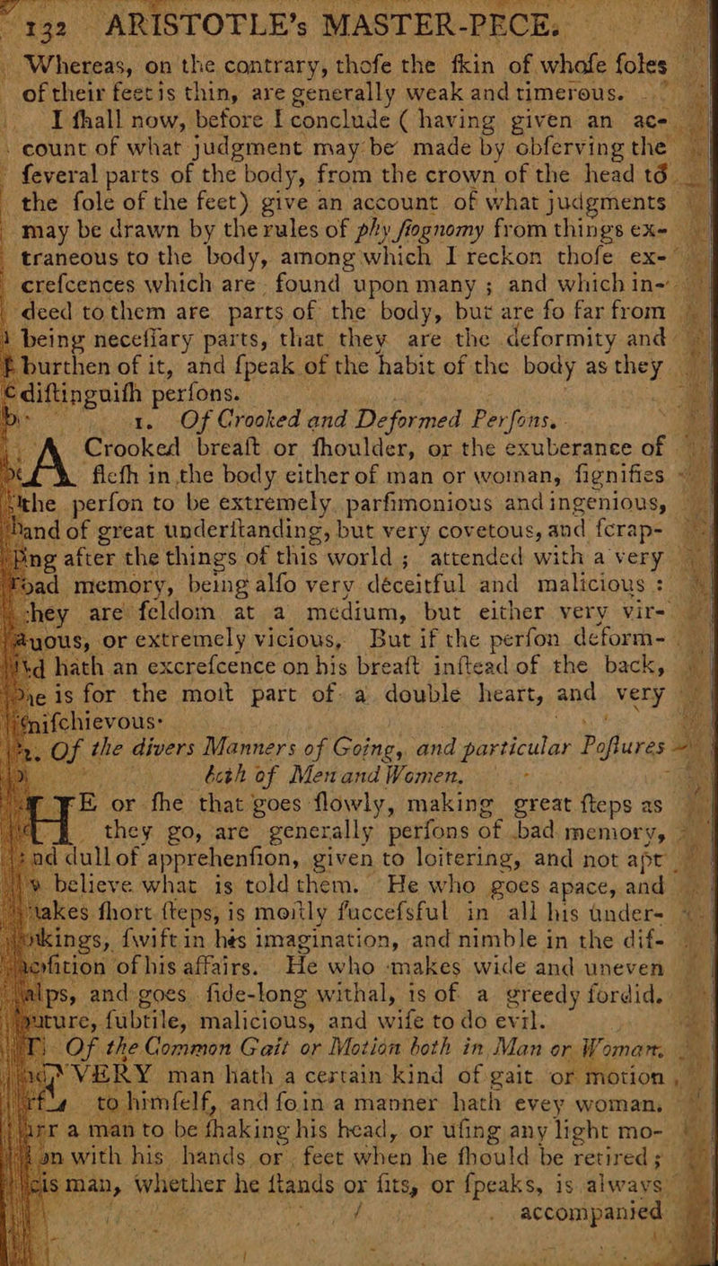 te kees, on the contrary, thofe the fkin of. whofe foles _ of their feetis thin, are generally weak andtimerous. — 7 _. I fhall now, before I conclude ( having given an ace count of what judgment may be made by obferving the — ' feveral parts of the body, from the crown of the head tdé the fole of the feet) give an account of what judgments ~ may be drawn by the rules of phy fognomy from things ex- traneous to the body, among which I reckon thofe ex-” _erefcences which are. found upon many ; and which in-— deed to them are. parts of the body, but are fo far from | being necefiary parts, that they are the deformity and burthen of it, and {peak of the habit of the body as ey ha ae perfons. ‘e 1. Of Crooked and Deformed Phvlonsc Crooked breaft or fhoulder, or the exuberance of ‘ficth in the body either of man or woman, fignifies ~ the perfon to be extremely. parfimonious and ingenious, ‘and of great underitanding, but very covetous, and fcrap-_ bing after the things of this world ; attended with a very _ dad memory, being alfo very deceitful and malicious : hey are feldom at a medium, but either very vir- @yous, or extremely vicious, But if the perfon déeform- ee td hath an excrefcence on me breaft inftead of the back, 5 Weuievouss 2 Of the divers Manners of Cetin: and ieee Peles = an, ity bcth of MenandWomen, — - ‘ rE or fhe that’ goes flowly, making great fteps as { & they go, are generally perfons of bad memory, > — 1d dull of apprehenfion, given to loitering, and not apt | believe what is toldthem. He who goes apace, and takes fhort fteps, i is moitly fuccefsful in all his under- 9 nkings, fwiftin hés imagination, and nimble in the dif- bi yfition of his affairs. He who makes wide and uneven Ips, and goes fide-long withal, is of a greedy fordid. ure, fubtile, malicious, and wife to do evil. ie Of the Common Gait or Motion both in, Man or. Woman, on pee man hath a cestain kind of gait or motion , bi if to himfelf, and foin a manner hath evey woman, oa amanto be fhaking his head, or ufing any light mo- | | nwith his hands or, feet when he fhould be retired man, whether he ftands or fits, or {peaks, is aiwanl Eee pe Pi eda be accompanied -